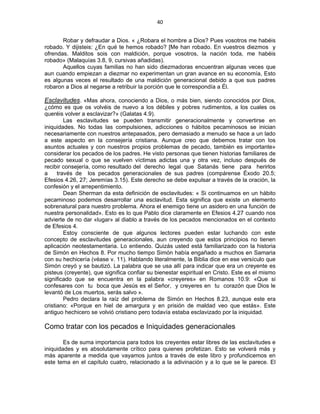 40 
 
Robar y defraudar a Dios. « ¿Robara el hombre a Dios? Pues vosotros me habéis
robado. Y dijisteis: ¿En qué te hemos robado? [Me han robado. En vuestros diezmos y
ofrendas. Malditos sois con maldición, porque vosotros, la nación toda, me habéis
robado» (Malaquías 3.8, 9, cursivas añadidas).
Aquellos cuyas familias no han sido diezmadoras encuentran algunas veces que
aun cuando empiezan a diezmar no experimentan un gran avance en su economía, Esto
es algunas veces el resultado de una maldición generacional debido a que sus padres
robaron a Dios al negarse a retribuir la porción que le correspondía a Él.
Esclavitudes. «Mas ahora, conociendo a Dios, o más bien, siendo conocidos por Dios,
¿cómo es que os volvéis de nuevo a los débiles y pobres rudimentos, a los cuales os
queréis volver a esclavizar?» (Galatas 4.9).
Las esclavitudes se pueden transmitir generacionalmente y convertirse en
iniquidades. No todas las compulsiones, adicciones o hábitos pecaminosos se inician
necesariamente con nuestros antepasados, pero demasiado a menudo se hace a un lado
a este aspecto en la consejería cristiana. Aunque creo que debemos tratar con los
asuntos actuales y con nuestros propios problemas de pecado, también es importante»
considerar los pecados de los padres. He visto personas que tienen historias familiares de
pecado sexual o que se vuelven víctimas adictas una y otra vez, incluso después de
recibir consejería, como resultado del derecho legal que Satanás tiene para herirlos
a través de los pecados generacionales de sus padres (compárense Éxodo 20.5;
Efesios 4.26, 27; Jeremías 3.15). Este derecho se debe expulsar a través de la oración, la
confesión y el arrepentimiento.
Dean Sherman da esta definición de esclavitudes: « Si continuamos en un hábito
pecaminoso podemos desarrollar una esclavitud. Esta significa que existe un elemento
sobrenatural para nuestro problema. Ahora el enemigo tiene un asidero en una función de
nuestra personalidad». Esto es lo que Pablo dice claramente en Efesios 4.27 cuando nos
advierte de no dar «lugar» al diablo a través de los pecados mencionados en el contexto
de Efesios 4.
Estoy consciente de que algunos lectores pueden estar luchando con este
concepto de esclavitudes generacionales, aun creyendo que estos principios no tienen
aplicación neotestamentaria. Lo entiendo. Quizás usted está familiarizado con la historia
de Simón en Hechos 8. Por mucho tiempo Simón había engañado a muchos en Samaria
con su hechicería (véase v. 11). Hablando literalmente, la Biblia dice en ese versículo que
Simón creyó y se bautizó. La palabra que se usa allí para indicar que era un creyente es
pisteus (creyente), que significa confiar su bienestar espiritual en Cristo. Este es el mismo
significado que se encuentra en la palabra «creyeres» en Romanos 10.9: «Que si
confesares con tu boca que Jesús es el Señor, y creyeres en tu corazón que Dios le
levantó de Los muertos, serás salvo ».
Pedro declara la raíz del problema de Simón en Hechos 8.23, aunque este era
cristiano: «Porque en hiel de amargura y en prisión de maldad veo que estás». Este
antiguo hechicero se volvió cristiano pero todavía estaba esclavizado por la iniquidad.
Como tratar con los pecados e Iniquidades generacionales
Es de suma importancia para todos los creyentes estar libres de las esclavitudes e
iniquidades y es absolutamente crítico para quienes profetizan. Esto se volverá más y
más aparente a medida que vayamos juntos a través de este libro y profundicemos en
este tema en el capítulo cuatro, relacionado a la adivinación y a lo que se le parece. El
 