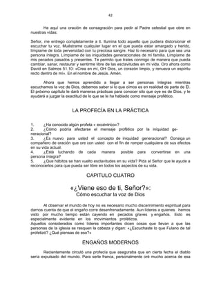 42 
 
He aquí una oración de consagración para pedir al Padre celestial que obre en
nuestras vidas:
Señor, me entrego completamente a ti. Ilumina todo aquello que pudiera distorsionar el
escuchar tu voz. Muéstrame cualquier lugar en el que pueda estar amargado y herido,
límpiame de toda perversidad con tu preciosa sangre. Haz lo necesario para que sea una
persona íntegra. Límpiame de las iniquidades generacionales de mi familia. Límpiame de
mis pecados pasados y presentes. Te permito que trates conmigo de manera que pueda
cambiar, sanar, restaurar y sentirme libre de las esclavitudes en mi vida. Oro ahora como
David en Salmos 51.10: «Crea en mí, OH Dios, un corazón limpio, y renueva un espíritu
recto dentro de mí». En el nombre de Jesús. Amén.
Ahora que hemos aprendido a llegar a ser personas íntegras mientras
escuchamos la voz de Dios, debemos saber si lo que oímos es en realidad de parte de Él.
El próximo capítulo le dará maneras prácticas para conocer silo que oye es de Dios, y le
ayudará a juzgar la exactitud de lo que se le ha hablado como mensaje profético.
LA PROFECÍA EN LA PRÁCTICA
1. ¿Ha conocido algún profeta « excéntrico»?
2. ¿Cómo podría afectarse el mensaje profético por la iniquidad ge-
neracional?
3. ¿Es nuevo para usted el concepto de iniquidad generacional? Consiga un
compañero de oración que ore con usted con el fin de romper cualquiera de sus efectos
en su vida actual.
4. ¿Está luchando de cada manera posible para convertirse en una
persona íntegra?
5. ¿Que hábitos se han vuelto esclavitudes en su vida? Pida al Señor que le ayude a
reconocerlos para que pueda ser libre en todos los aspectos de su vida.
CAPITULO CUATRO
«¿Viene eso de ti, Señor?»:
Cómo escuchar la voz de Dios
Al observar el mundo de hoy no es necesario mucho discernimiento espiritual para
darnos cuenta de que el engaño corre desenfrenadamente. Aun líderes a quienes hemos
visto por mucho tiempo están cayendo en pecados graves y engaños. Esto es
especialmente evidente en los movimientos proféticos.
Aquellos considerados como líderes importantes dicen cosas que llevan a que las
personas de la iglesia se rasquen la cabeza y digan: «¿Escuchaste lo que Fulano de tal
profetizó? ¿Qué piensas de eso?»
ENGAÑOS MODERNOS
Recientemente circuló una profecía que aseguraba que en cierta fecha el diablo
sería expulsado del mundo. Para serle franca, personalmente oré mucho acerca de esa
 