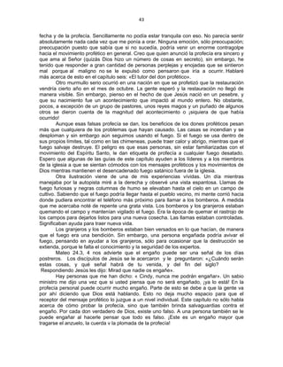 43 
 
fecha y de la profecía. Sencillamente no podía estar tranquila con eso. No parecía sentir
absolutamente nada cada vez que me ponía a orar. Ninguna emoción, sólo preocupación;
preocupación puesto que sabía que si no sucedía, podría venir un enorme contragolpe
hacia el movimiento profético en general. Creo que quien anunció la profecía era sincero y
que ama al Señor (quizás Dios hizo un número de cosas en secreto), sin embargo, he
tenido que responder a gran cantidad de personas perplejas y enojadas que se sintieron
mal porque al maligno no se le expulsó como pensaron que iría a ocurrir. Hablaré
más acerca de esto en el capítulo seis: «El tutor del don profético».
Otro murmullo serio ocurrió en una nación en que se profetizó que la restauración
vendría cierto año en el mes de octubre. La gente esperó y la restauración no llegó de
manera visible. Sin embargo, pienso en el hecho de que Jesús nació en un pesebre, y
que su nacimiento fue un acontecimiento que impactó al mundo entero. No obstante,
pocos, a excepción de un grupo de pastores, unos reyes magos y un puñado de algunos
otros se dieron cuenta de la magnitud del acontecimiento o ¡siquiera de que había
ocurrido!
Aunque esas falsas profecía se dan, los beneficios de los dones proféticos pesan
más que cualquiera de los problemas que hayan causado. Las casas se incendian y se
desploman y sin embargo aún seguimos usando el fuego. Si el fuego se usa dentro de
sus propios límites, tal como en las chimeneas, puede traer calor y abrigo, mientras que el
fuego salvaje destruye. El peligro es que esas personas, sin estar familiarizadas con el
movimiento del Espíritu Santo, le dan etiqueta de profecía a cualquier fuego desatado.
Espero que algunas de las guías de este capítulo ayuden a los líderes y a los miembros
de la iglesia a que se sientan cómodos con los mensajes proféticos y los movimientos de
Dios mientras mantienen el desencadenado fuego satánico fuera de la iglesia.
Otra ilustración viene de una de mis experiencias vívidas. Un día mientras
manejaba por la autopista miré a la derecha y observé una vista espantosa. Llamas de
fuego furiosas y negras columnas de humo se elevaban hasta el cielo en un campo de
cultivo. Sabiendo que el fuego podría llegar hasta el pueblo vecino, mi mente corrió hacia
donde pudiera encontrar el teléfono más próximo para llamar a los bomberos. A medida
que me acercaba noté de repente una grata vista. Los bomberos y los granjeros estaban
quemando el campo y mantenían vigilado el fuego. Era la época de quemar el rastrojo de
los campos para dejarlos listos para una nueva cosecha. Las llamas estaban controladas.
Significaban ayuda para traer nueva vida.
Los granjeros y los bomberos estaban bien versados en lo que hacían, de manera
que el fuego era una bendición. Sin embargo, una persona engañada podría avivar el
fuego, pensando en ayudar a los granjeros, sólo para ocasionar que la destrucción se
extienda, porque le falta el conocimiento y la seguridad de los expertos.
Mateo 24.3, 4 nos advierte que el engaño puede ser una señal de los días
postreros. Los discípulos de Jesús se le acercaron y le preguntaron: «¿Cuándo serán
estas cosas, y qué señal habrá de tu venida, y del fin del siglo?
Respondiendo Jesús les dijo: Mirad que nadie os engañe».
Hay personas que me han dicho: « Cindy, nunca me podrán engañar». Un sabio
ministro me dijo una vez que si usted piensa que no será engañado, ¡ya lo está! En la
profecía personal puede ocurrir mucho engaño. Parte de esto se debe a que la gente va
por ahí diciendo que Dios está hablando. Esto no deja mucho espacio para que el
receptor del mensaje profético lo juzgue a un nivel individual. Este capítulo no sólo habla
acerca de cómo probar la profecía, sino que también brinda salvaguardias contra el
engaño. Por cada don verdadero de Dios, existe uno falso. A una persona también se le
puede engañar al hacerle pensar que todo es falso. ¡Este es un engaño mayor que
tragarse el anzuelo, la cuerda v la plomada de la profecía!
 
