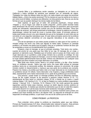 44 
 
Cuando Mike y yo estábamos recién casados, yo trabajaba en un banco en
California y había cantidad de extraños que pasaban por mi ventanilla de cajera.
Trabajaba con miles de dólares todos los días y en cada ocasión era capaz de encontrar
billetes falsos. ¿Cómo los podía reconocer? Por la manera en que los sentía en la mano y
por cómo lucía el billete. La textura era diferente o la tinta parecía rara. Esa es una de las
formas en que se pueden distinguir los dones reales de los falsos.
Este capítulo, al igual que el siete: «El protocolo espiritual», incluye tantos
«hágalo» y «no lo haga» que usted se puedo preguntar: ¿Cómo podré recordar todas
esas directrices? No sé cómo muchos de ustedes manejan un automóvil, pero al principio
puede ser intimidante, especialmente cuando usa uno de cambios manuales. Tiene que
ver, antes de arrancar, que tenga presionado el embrague, colocar la palanca en primera,
desembragar, colocar las luces de cruce y muchas otras cosas. Al principio piensa en
todas esas tareas una por una, pero después de que ya ha manejado un poco todo eso se
convierte en una segunda naturaleza suya. Al usar estos principios acerca de la profecía
con el tiempo deberán convertirse en una segunda naturaleza si los estudia y las
prácticas.
Uno de los ejemplos en que estas pautas prueban su valor para mí fue cuando un
ministro amigo me envió una carta que alguien le había dado. Contenía un mensaje
profético y el ministro me pedía que la juzgara. Este es un poderoso hombre de Dios que
se empezaba a mover en el entendimiento de lo profético.
Empecé a leer el mensaje, el que al principio acertaba. Todo tenía «luz verde»,
cuando de pronto leí una parte que hizo titilar la luz roja. El mensaje dio un viraje, y
apareció un elemento sucio. Relataba que el hombre veía el cuerpo de Cristo como una
mujer desnuda en un quirófano y este amigo ministro iba a ponerle un ombligo. En ese
momento pedí a Mike que leyera el mensaje, y tuvo la misma reacción. La parte acerca de
la mujer estaba definitivamente fuera de base. Ambos nos ofendemos con cualquier cosa
que sugiera que Dios muestra una mujer desnuda a un profeta.
Más tarde esa misma noche, llamé a mi amigo ministro y le dije: «Ese hombre
tiene un problema sexual». Sabía que esto tenía una base débil porque el mensaje
profético venía de un reconocido profeta. No obstante, sostuve mi convicción. Mi amigo
ministro recibió mi discernimiento y mantuvo que esa parte de la profecía era correcta.
Pasaron los meses y el profeta que había visto a la mujer desnuda se vio involucrado en
un problema sexual. En efecto, hacía desnudar a las mujeres y luego profetizaba sobre
ellas, exactamente como había mencionado en la parte de la profecía que era errónea.
Una persona puede recibir un mensaje profético de Dios en diferentes maneras.
Pocas de las cuales incluyen la de persona a persona (véase Hechos 21.10, 11),
directamente de Dios hacia un individuo (véase 10.19), a través de un sueno o visión
(véanse Mateo 1.20; Hechos 9.10, 11), al leer la Palabra (un canto profético espontáneo;
véanse 1 Samuel 10.5; 1 Corintios 14.15; Efesios 5.19). De modo general las pautas
siguientes cubrirán todas esas maneras, aunque se darán algunos puntos certeros en
capítulos siguientes. A medida que estudie los elementos que se dan en este libro espero
que podrá discernir en cuál de esas maneras está recibiendo mensajes proféticos.
Las pautas se separarán en dos secciones. La primera mostrará cómo probar una
profecía que haya recibido de Dios o de alguien más. La segunda se enfocará en cómo
responder al mensaje profético, o qué hacer una vez se dé cuenta que es de Dios.
CÓMO PROBAR LA PROFECÍA
Para entender cómo probar la profecía es importante saber que sea bíblica.
Primera de Tesalonicenses 5.21 dice: «Examinadlo todo; retened lo bueno». Esta primera
sección tratará cómo « examinarlo todo», y la segunda de cómo « retener lo bueno».
 