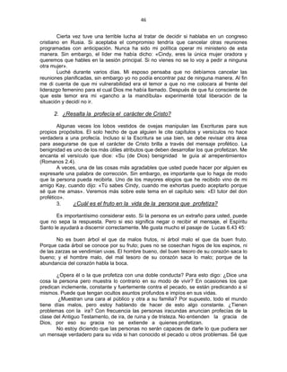 46 
 
Cierta vez tuve una terrible lucha al tratar de decidir si hablaba en un congreso
cristiano en Rusia. Si aceptaba el compromiso tendría que cancelar otras reuniones
programadas con anticipación. Nunca ha sido mi política operar mi ministerio de esta
manera. Sin embargo, el líder me había dicho: «Cindy, eres la única mujer oradora y
queremos que hables en la sesión principal. Si no vienes no se lo voy a pedir a ninguna
otra mujer».
Luché durante varios días. Mi esposo pensaba que no debíamos cancelar las
reuniones planificadas, sin embargo yo no podía encontrar paz de ninguna manera. Al fin
me di cuenta de que mi vulnerabilidad era el temor a que no me colocara al frente del
liderazgo femenino para el cual Dios me había llamado. Después de que fui consciente de
que este temor era mi «gancho a la mandíbula» experimenté total liberación de la
situación y decidí no ir.
2. ¿Resalta la profecía el carácter de Cristo?
Algunas veces los lobos vestidos de ovejas manipulan las Escrituras para sus
propios propósitos. El solo hecho de que alguien le cite capítulos y versículos no hace
verdadera a una profecía. Incluso si la Escritura se usa bien, se debe revisar otra área
para asegurarse de que el carácter de Cristo brilla a través del mensaje profético. La
benignidad es uno de los más útiles atributos que deben desarrollar los que profetizan. Me
encanta el versículo que dice: «Su (de Dios) benignidad te guía al arrepentimiento»
(Romanos 2.4).
A veces, una de las cosas más agradables que usted puede hacer por alguien es
expresarle una palabra de corrección. Sin embargo, es importante que lo haga de modo
que la persona pueda recibirla. Uno de los mayores elogios que he recibido vino de mi
amigo Kay, cuando dijo: «Tú sabes Cindy, cuando me exhortas puedo aceptarlo porque
sé que me amas». Veremos más sobre este tema en el capítulo seis: «El tutor del don
profético».
3. ¿Cuál es el fruto en la vida de la persona que profetiza?
Es importantísimo considerar esto. Si la persona es un extraño para usted, puede
que no sepa la respuesta. Pero si eso significa negar o recibir el mensaje, el Espíritu
Santo le ayudará a discernir correctamente. Me gusta mucho el pasaje de Lucas 6.43 45:
No es buen árbol el que da malos frutos, ni árbol malo el que da buen fruto.
Porque cada árbol se conoce por su fruto; pues no se cosechan higos de los espinos, ni
de las zarzas se vendimian uvas. El hombre bueno, del buen tesoro de su corazón saca lo
bueno; y el hombre malo, del mal tesoro de su corazón saca lo malo; porque de la
abundancia del corazón habla la boca.
¿Opera él o la que profetiza con una doble conducta? Para esto digo: ¿Dice una
cosa la persona pero muestra lo contrario en su modo de vivir? En ocasiones los que
predican inclemente, constante y fuertemente contra el pecado, se están predicando a sí
mismos. Puede que tengan ocultos asuntos profundos e impíos en sus vidas.
¿Muestran una cara al público y otra a su familia? Por supuesto, todo el mundo
tiene días malos, pero estoy hablando de hacer de esto algo constante. ¿Tienen
problemas con la ira? Con frecuencia las personas iracundas anuncian profecías de la
clase del Antiguo Testamento, de ira, de ruina y de tristeza. No entienden la gracia de
Dios, por eso su gracia no se extiende a quienes profetizan.
No estoy diciendo que las personas no serán capaces de darle lo que pudiera ser
un mensaje verdadero para su vida si han conocido el pecado u otros problemas. Sé que
 
