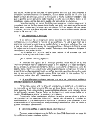 47 
 
esto ocurre. Puede que le confunda ver cómo permite el Señor que tales personas le
profeticen y al mismo tiempo sean confiables, cuando tienen asuntos en sus vidas que
deben cambiar. Sin embargo, aunque el mensaje en sí mismo puede ser verdadero, creo
que es posible que un perjudicial poder negativo u oculto se pueda liberar debido a los
pecados de estas personas. Esta gente puede estar saliendo de la adivinación.
Hace algunos años las manos de cierta mujer sangraron, y muchos cayeron en la
creencia de que era de Dios. Aparentemente ella hizo algún bien, pero con el tiempo se
llegó a saber que era una charlatana. Algunas estatuas de ídolos sangran y lloran; eso es
ocultismo, y aunque se le llame stigmata, es en realidad una maravillosa mentira (véanse
Mateo 24.24; Marcos 13.22).
3. ¿Es deshonroso el mensaje?
Si las personas no son íntegras en ciertos aspectos o no son conscientes de sus
inclinaciones, pueden afectar la manera en que profetizan. Tal vez lo que miran es la
apariencia externa de la persona, y eso puede influir en lo que oran o profetizan. Esto es a
lo que me refiero como «deshonra» del mensaje profético. ¿Recuerda la historia acerca
del profeta que tenía pecado sexual en su vida? Esta misma clase de pecado deshonra el
mensaje dado a mi amigo ministro.
Los siguientes son algunos puntos para revisar si el mensaje que está
recibiendo es de alguna manera deshonroso:
¿Es la persona crítica o juzgadora?
A menudo esto «gotea» en el mensaje profético. Bruce Yocum en su libro
Prophecy |Profecía! dice que deberíamos juzgar el tono espiritual y el efecto del espíritu
de una profecía. La profecía atemorizante, chillona, condenatoria o crítica nunca viene del
Espíritu Santo. Con frecuencia el Señor utiliza la profecía para corregirnos y llevarnos al
arrepentimiento; algunas veces incluso nos señala aspectos específicos de nuestras vidas
que no son correctos. Sin embargo, cuando Dios nos habla no nos condena. Por el
contrario nos insta a volver a Él, nos perdona y nos cambia.
4. A medida que examina el mensaje que se le da, ¿encuentra evidencia
alguna de parcialidad religiosa?
Por ejemplo, cuando una vez oraba en una reunión, un extranjero se me acercó y
me reprendió por ser líder femenina. Dijo que yo debía llamar «señor» a mi esposo y
besar sus pies. Trajo a colación tanto sus parcialidades religiosas como culturales dentro
del así llamado mensaje. Gracias Señor por los hombres y mujeres que había en la
reunión. Ellos lo llevaron aparte y le explicaron su problema.
En compañía de las parcialidades religiosas he visto a quienes utilizan la profecía
para promocionar sus doctrinas «mascotas». Deliran con frecuencia y continúan así
indefinidamente, lo que puede agitar el espíritu de la persona a quien profetizan si esta
sufre también de un espíritu religioso. El legalismo le pisa también de cerca los talones a
quienes tienen estas parcialidades.
5 ¿Qué me testifica el Espíritu Santo en mi Interior?
Tenemos una preciosa promesa del Señor en Juan 11).2-5 acerca de ser capaz de
decir si Dios nos habla a través de alguien:
 