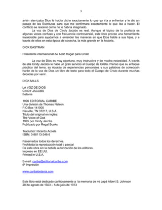 3 
 
avión aterrizaba Dios le había dicho exactamente lo que yo iría a enfrentar y le dio un
pasaje de las Escrituras para que me confirmara exactamente lo que iba a hacer. El
conflicto se resolvió como no lo habría imaginado.
La voz de Dios de Cindy Jacobs es real. Aunque el tópico de la profecía es
algunas veces confuso y con frecuencia controversial, este libro provee una herramienta
invalorable para ayudarnos a entender las maneras en que Dios habla a sus hijos, y a
través de ellos en esta época de cosecha, la más grande en la historia.
DICK EASTMAN
Presidente internacional de Todo Hogar para Cristo
La voz de Dios es muy oportuna, muy instructiva y de mucha necesidad. A través
de ella Cindy Jacobs le hace un gran servicio al Cuerpo de Cristo. Pienso que su enfoque
práctico del tema, su riqueza de experiencias personales y sus palabras de corrección
harán de la voz de Dios un libro de texto para todo el Cuerpo de Cristo durante muchas
décadas por venir.
DICK MILLS
LA VOZ DE DIOS
CINDY JACOBS
Betania
1996 EDITORIAL CARIBE
Una división de Thomas Nelson
P.O.Box 141000
Nasville, TN 37217, U.S.A.
Titulo del original en inglés:
The Voice of God
1995 por Cindy Jacobs
Publicado por Regal Books
Traductor: Ricardo Acosta
ISBN: 0-88113-346-9
Reservados todos los derechos.
Prohibida la reproducción total o parcial
De esta obra sin la debida autorización de los editores.
Impreso en EE.UU.
Printed in U.S.A.
E-mail: caribe@editorialcaribe.com
6ª Impresión
www.caribebetania.com
Este libro está dedicado cariñosamente a la memoria de mi papá Albert S. Johnson
28 de agosto de 1923 – 5 de julio de 1973
 