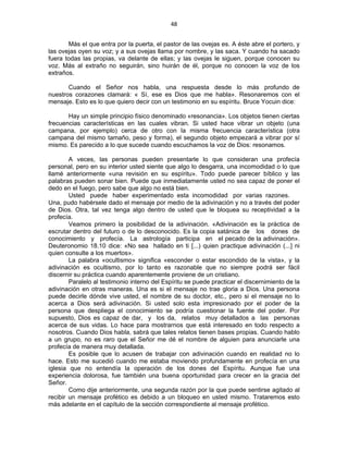 48 
 
Más el que entra por la puerta, el pastor de las ovejas es. A éste abre el portero, y
las ovejas oyen su voz; y a sus ovejas llama por nombre, y las saca. Y cuando ha sacado
fuera todas las propias, va delante de ellas; y las ovejas le siguen, porque conocen su
voz. Más al extraño no seguirán, sino huirán de él, porque no conocen la voz de los
extraños.
Cuando el Señor nos habla, una respuesta desde lo más profundo de
nuestros corazones clamará: « Sí, ese es Dios que me habla». Resonaremos con el
mensaje. Esto es lo que quiero decir con un testimonio en su espíritu. Bruce Yocuin dice:
Hay un simple principio físico denominado «resonancia». Los objetos tienen ciertas
frecuencias características en las cuales vibran. Si usted hace vibrar un objeto (una
campana, por ejemplo) cerca de otro con la misma frecuencia característica (otra
campana del mismo tamaño, peso y forma), el segundo objeto empezará a vibrar por sí
mismo. Es parecido a lo que sucede cuando escuchamos la voz de Dios: resonamos.
A veces, las personas pueden presentarle lo que consideran una profecía
personal, pero en su interior usted siente que algo lo desgarra, una incomodidad o lo que
llamé anteriormente «una revisión en su espíritu». Todo puede parecer bíblico y las
palabras pueden sonar bien. Puede que inmediatamente usted no sea capaz de poner el
dedo en el fuego, pero sabe que algo no está bien.
Usted puede haber experimentado esta incomodidad por varias razones.
Una, pudo habérsele dado el mensaje por medio de la adivinación y no a través del poder
de Dios. Otra, tal vez tenga algo dentro de usted que le bloquea su receptividad a la
profecía.
Veamos primero la posibilidad de la adivinación. «Adivinación es la práctica de
escrutar dentro del futuro o de lo desconocido. Es la copia satánica de los dones de
conocimiento y profecía. La astrología participa en el pecado de la adivinación».
Deuteronomio 18.10 dice: «No sea hallado en ti [...) quien practique adivinación (...] ni
quien consulte a los muertos».
La palabra «ocultismo» significa «esconder o estar escondido de la vista», y la
adivinación es ocultismo, por lo tanto es razonable que no siempre podrá ser fácil
discernir su práctica cuando aparentemente proviene de un cristiano.
Paralelo al testimonio interno del Espíritu se puede practicar el discernimiento de la
adivinación en otras maneras. Una es si el mensaje no trae gloria a Dios. Una persona
puede decirle dónde vive usted, el nombre de su doctor, etc., pero si el mensaje no lo
acerca a Dios será adivinación. Si usted solo esta impresionado por el poder de la
persona que despliega el conocimiento se podría cuestionar la fuente del poder. Por
supuesto, Dios es capaz de dar, y los da, relatos muy detallados a las personas
acerca de sus vidas. Lo hace para mostrarnos que está interesado en todo respecto a
nosotros. Cuando Dios habla, sabrá que tales relatos tienen bases propias. Cuando hablo
a un grupo, no es raro que el Señor me dé el nombre de alguien para anunciarle una
profecía de manera muy detallada.
Es posible que lo acusen de trabajar con adivinación cuando en realidad no lo
hace. Esto me sucedió cuando me estaba moviendo profundamente en profecía en una
iglesia que no entendía la operación de los dones del Espíritu. Aunque fue una
experiencia dolorosa, fue también una buena oportunidad para crecer en la gracia del
Señor.
Como dije anteriormente, una segunda razón por la que puede sentirse agitado al
recibir un mensaje profético es debido a un bloqueo en usted mismo. Trataremos esto
más adelante en el capítulo de la sección correspondiente al mensaje profético.
 