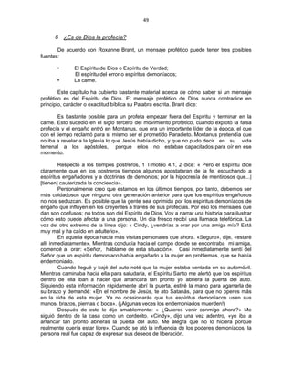 49 
 
6 ¿Es de Dios la profecía?
De acuerdo con Roxanne Brant, un mensaje profético puede tener tres posibles
fuentes:
• El Espíritu de Dios o Espíritu de Verdad;
El espíritu del error o espíritus demoníacos;
• La carne.
Este capítulo ha cubierto bastante material acerca de cómo saber si un mensaje
profético es del Espíritu de Dios. El mensaje profético de Dios nunca contradice en
principio, carácter o exactitud bíblica su Palabra escrita. Brant dice:
Es bastante posible para un profeta empezar fuera del Espíritu y terminar en la
carne. Esto sucedió en el siglo tercero del movimiento profético, cuando explotó la falsa
profecía y el engaño entró en Montanus, que era un importante líder de la época, el que
con el tiempo reclamó para sí mismo ser el prometido Paracleto. Montanus pretendía que
no iba a revelar a la Iglesia lo que Jesús había dicho, y que no pudo decir en su vida
terrenal a los apóstoles, porque ellos no estaban capacitados para oír en ese
momento.
Respecto a los tiempos postreros, 1 Timoteo 4.1, 2 dice: « Pero el Espíritu dice
claramente que en los postreros tiempos algunos apostataran de la fe, escuchando a
espíritus engañadores y a doctrinas de demonios; por la hipocresía de mentirosos que...|
[tienen] cauterizada la conciencia».
Personalmente creo que estamos en los últimos tiempos, por tanto, debemos ser
más cuidadosos que ninguna otra generación anterior para que los espíritus engañosos
no nos seduzcan. Es posible que la gente sea oprimida por los espíritus demoníacos de
engaño que influyen en los creyentes a través de sus profecías. Por eso los mensajes que
dan son confusos; no todos son del Espíritu de Dios. Voy a narrar una historia para ilustrar
cómo esto puede afectar a una persona. Un día fresco recibí una llamada telefónica. La
voz del otro extremo de la línea dijo: « Cindy, ¿vendrías a orar por una amiga mía? Está
muy mal y ha caído en adulterio».
En aquella época hacía más visitas personales que ahora. «Seguro», dije, «estaré
allí inmediatamente». Mientras conducía hacia el campo donde se encontraba mi amiga,
comencé a orar: «Señor, háblame de esta situación». Casi inmediatamente sentí del
Señor que un espíritu demoníaco había engañado a la mujer en problemas, que se había
endemoniado.
Cuando llegué y bajé del auto noté que la mujer estaba sentada en su automóvil.
Mientras caminaba hacia ella para saludarla, el Espíritu Santo me alertó que los espíritus
dentro de ella iban a hacer que arrancara tan pronto yo abriera la puerta del auto.
Siguiendo esta información rápidamente abrí la puerta, estiré la mano para agarrarla de
su brazo y demandé: «En el nombre de Jesús, te ato Satanás, para que no operes más
en la vida de esta mujer. Ya no ocasionarás que tus espíritus demoníacos usen sus
manos, brazos, piernas o boca». (¡Algunas veces los endemoniados muerden!)
Después de esto le dije amablemente: « ¿Quieres venir conmigo ahora?» Me
siguió dentro de la casa como un corderito. «Cindy», dijo una vez adentro, «yo iba a
arrancar tan pronto abrieras la puerta del auto. Me alegra que no lo hiciera porque
realmente quería estar libre». Cuando se ató la influencia de los poderes demoníacos, la
persona real fue capaz de expresar sus deseos de liberación.
 