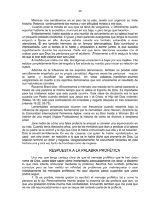 50 
 
Mientras nos sentábamos en el piso de la sala, reveló con urgencia su triste
historia. Retorcía continuamente las manos y con dificultad miraba a mis ojos.
Cuando posé la mirada en sus ojos se llenó de vergüenza. « Difícilmente puedo
soportar hablarte de lo sucedido», murmuró en voz baja, « pero tengo que hacerlo».
Evidentemente, había asistido a una reunión de avivamiento en su iglesia local en
un pequeño poblado occidental. El joven y bien parecido evangelista que dirigía la reunión
empezó a fijarse en ella. Aunque estaba casada era también vulnerable a esas
atenciones. Él era también hermano de un famoso televangelista. Esto contribuyó a
impresionarla. Con el tiempo él le habló y empezaron a dormir juntos, lo que sucedía
repetidamente durante las reuniones. Cada vez que tenía relaciones sexuales con él
oraban para que Dios los perdonara por el adulterio. ¡Tristemente a él lo seducía la idea
de que al orar todo estaría bien con Dios!
A medida que oraba con ella, las lágrimas empezaron a bajar por sus mejillas. Ella
estaba completamente libre del engaño y fue adonde su marido para iniciar su relación de
nuevo.
Además de la influencia de los espíritus demoníacos, también es posible estar
sencillamente engañado por su propia carnalidad. Algunas veces las personas «sacan
la carne y crucifican los demonios», en otras palabras, mantienen asuntos
vergonzosos en cuanto a los espíritus demoníacos que son únicamente el resultado de
sus naturalezas carnales.
Roxanne Brant dice: «Encontramos a menudo una mezcla de lo camal operando a
través de una persona al mismo tiempo que lo utiliza el Espíritu de Dios. Es importante
para los cristianos saber que esto puede ocurrir». Esta clase de dicotomía era lo que
sucedía con Pedro cuando declaró que Jesús era « el Cristo, el Hijo del Dios viviente»
(Mateo 16.16), sólo para contradecirlo de inmediato y negarlo después en tres ocasiones
(véanse 16.22; 26.75).
Lamentables consecuencias ocurren con frecuencia cuando estamos bajo la
influencia de alguien arrastrado fuertemente por la carnalidad. Jane Hansen, directora de
la Comunidad Internacional Femenina Aglow, narra en su libro Inside a Woman [En el
interior de una mujer] (Aglow Publications) la historia de cómo se divorció a temprana
edad.
Jane habla de cómo una falsa profecía la empujó a cometer una equivocación en
su vida. Cuando tenía dieciocho años, uno de los ministros que iban a predicar a la iglesia
de su padre se le acercó y le dijo que Dios le había comunicado que ella y él se casarían.
Esto la asustó terriblemente. En vez de casarse con quien le había «profetizado», se
casó con otro joven en reacción a lo que se le había dicho que provenía de Dios. La
relación terminó en dolor y tragedia. Desgraciadamente he escuchado variantes de esta
historia una y otra vez tanto de hombres como de mujeres.
RESPUESTA A LA PALABRA PROFÉTICA
Una vez que tenga certeza clara de que el mensaje profético que le han dado
viene de Dios, usted debe saber cómo interpretarlo adecuadamente (es decir, a discernir
lo que Dios intenta comunicar mediante la profecía). Muchos han recibido profecías
correctas pero se han metido en infinidad de problemas por malinterpretar o usar
indebidamente los mensajes proféticos. He aquí algunos pasos sugeridos que usted
podría seguir.
1. Si es posible, intente grabar (o escribir) el mensaje profético tal y como la
persona se lo da. Personalmente intento grabar la mayoría de las profecía que doy, va
que una grabación brinda mucha más confiabilidad. Encuentro también que me evita que
se me cite equivocadamente o que se saque del contexto parte de la profecía.
 