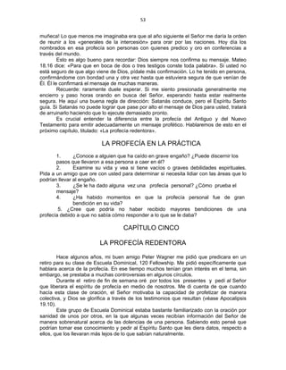 53 
 
muñeca! Lo que menos me imaginaba era que al año siguiente el Señor me daría la orden
de reunir a los «generales de la intercesión» para orar por las naciones. Hoy día los
nombrados en esa profecía son personas con quienes predico y oro en conferencias a
través del mundo.
Esto es algo bueno para recordar: Dios siempre nos confirma su mensaje. Mateo
18.16 dice: «Para que en boca de dos o tres testigos conste toda palabra». Si usted no
está seguro de que algo viene de Dios, pídale más confirmación. Lo he tenido en persona,
confirmándome con bondad una y otra vez hasta que estuviera segura de que venían de
Él. Él le confirmará el mensaje de muchas maneras.
Recuerde: raramente duele esperar. Si me siento presionada generalmente me
encierro y paso horas orando en busca del Señor, esperando hasta estar realmente
segura. He aquí una buena regla de dirección: Satanás conduce, pero el Espíritu Santo
guía. Si Satanás no puede lograr que pase por alto el mensaje de Dios para usted, tratará
de arruinarlo haciendo que lo ejecute demasiado pronto.
Es crucial entender la diferencia entre la profecía del Antiguo y del Nuevo
Testamento para emitir adecuadamente un mensaje profético. Hablaremos de esto en el
próximo capítulo, titulado: «La profecía redentora».
LA PROFECÍA EN LA PRÁCTICA
1. ¿Conoce a alguien que ha caído en grave engaño? ¿Puede discernir los
pasos que llevaron a esa persona a caer en él?
2. Examine su vida y vea si tiene vacíos o graves debilidades espirituales.
Pida a un amigo que ore con usted para determinar si necesita lidiar con las áreas que lo
podrían llevar al engaño.
3. ¿Se le ha dado alguna vez una profecía personal? ¿Cómo prueba el
mensaje?
4. ¿Ha habido momentos en que la profecía personal fue de gran
bendición en su vida?
5. ¿Cree que podría no haber recibido mayores bendiciones de una
profecía debido a que no sabía cómo responder a lo que se le daba?
CAPÍTULO CINCO
LA PROFECÍA REDENTORA
Hace algunos años, mi buen amigo Peter Wagner me pidió que predicara en un
retiro para su clase de Escuela Dominical, 120 Fellowship. Me pidió específicamente que
hablara acerca de la profecía. En ese tiempo muchos tenían gran interés en el tema, sin
embargo, se prestaba a muchas controversias en algunos círculos.
Durante el retiro de fin de semana oré por todos los presentes y pedí al Señor
que liberara el espíritu de profecía en medio de nosotros. Me di cuenta de que cuando
hacía esta clase de oración, el Señor motivaba la capacidad de profetizar de manera
colectiva, y Dios se glorifica a través de los testimonios que resultan (véase Apocalipsis
19.10).
Este grupo de Escuela Dominical estaba bastante familiarizado con la oración por
sanidad de unos por otros, en la que algunas veces recibían información del Señor de
manera sobrenatural acerca de las dolencias de una persona. Sabiendo esto pensé que
podrían tomar ese conocimiento y pedir al Espíritu Santo que les diera datos, respecto a
ellos, que los llevaran más lejos de lo que sabían naturalmente.
 
