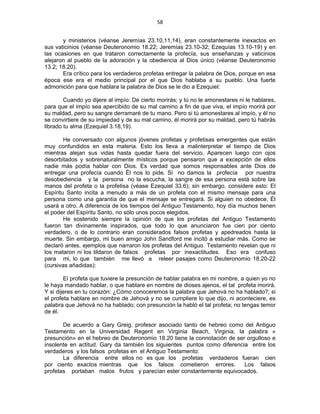 58 
 
y ministerios (véanse Jeremías 23.10,11,14), eran constantemente inexactos en
sus vaticinios (véanse Deuteronomio 18.22; Jeremías 23.10-32; Ezequías 13.10-19) y en
las ocasiones en que trataron correctamente la profecía, sus enseñanzas y vaticinios
alejaron al pueblo de la adoración y la obediencia al Dios único (véanse Deuteronomio
13.2; 18.20).
Era crítico para los verdaderos profetas entregar la palabra de Dios, porque en esa
época ese era el medio principal por el que Dios hablaba a su pueblo. Una fuerte
admonición para que hablara la palabra de Dios se le dio a Ezequiel:
Cuando yo dijere al impío: De cierto morirás; y tú no le amonestares ni le hablares,
para que el impío sea apercibido de su mal camino a fin de que viva, el impío morirá por
su maldad, pero su sangre derramaré de tu mano. Pero si tú amonestares al impío, y él no
se convirtiere de su impiedad y de su mal camino, él morirá por su maldad, pero tú habrás
librado tu alma (Ezequiel 3.18,19).
He conversado con algunos jóvenes profetas y profetisas emergentes que están
muy confundidos en esta materia. Esto los lleva a malinterpretar el tiempo de Dios
mientras alejan sus vidas hasta quedar fuera del servicio. Aparecen luego con ojos
desorbitados y sobrenaturalmente místicos porque pensaron que a excepción de ellos
nadie más podía hablar con Dios. Es verdad que somos responsables ante Dios de
entregar una profecía cuando Él nos lo pide. Si no damos la profecía por nuestra
desobediencia y la persona no la escucha, la sangre de esa persona está sobre las
manos del profeta o la profetisa (véase Ezequiel 33.6); sin embargo, considere esto: El
Espíritu Santo incita a menudo a más de un profeta con el mismo mensaje para una
persona como una garantía de que el mensaje se entregará. Si alguien no obedece, Él
usará a otro. A diferencia de los tiempos del Antiguo Testamento, hoy día muchos tienen
el poder del Espíritu Santo, no sólo unos pocos elegidos.
He sostenido siempre la opinión de que los profetas del Antiguo Testamento
fueron tan divinamente inspirados, que todo lo que anunciaron fue cien por ciento
verdadero, o de lo contrario eran considerados falsos profetas y apedreados hasta la
muerte. Sin embargo, mi buen amigo John Sandford me incitó a estudiar más. Como se
declaró antes, ejemplos que narraron los profetas del Antiguo Testamento revelan que ni
los mataron ni los tildaron de falsos profetas por inexactitudes. Eso era confuso
para mi, lo que también me llevó a releer pasajes como Deuteronomio 18.20-22
(cursivas añadidas):
El profeta que tuviere la presunción de hablar palabra en mi nombre, a quien yo no
le haya mandado hablar, o que hablare en nombre de dioses ajenos, el tal profeta morirá.
Y si dijeres en tu corazón: ¿Cómo conoceremos la palabra que Jehová no ha hablado?; si
el profeta hablare en nombre de Jehová y no se cumpliere lo que dijo, ni aconteciere, es
palabra que Jehová no ha hablado; con presunción la habló el tal profeta; no tengas temor
de él.
De acuerdo a Gary Greig, profesor asociado tanto de hebreo como del Antiguo
Testamento en la Universidad Regent en Virginia Beach, Virginia, la palabra «
presunción» en el hebreo de Deuteronomio 18.20 tiene la connotación de ser orgulloso e
insolente en actitud. Gary da también los siguientes puntos como diferencia entre los
verdaderos y los falsos profetas en el Antiguo Testamento:
La diferencia entre ellos no es que los profetas verdaderos fueran cien
por ciento exactos mientras que los falsos cometieron errores. Los falsos
profetas portaban malos frutos y parecían ester constantemente equivocados.
 