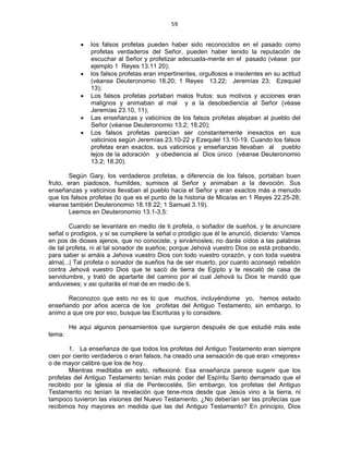 59 
 
• los falsos profetas pueden haber sido reconocidos en el pasado como
profetas verdaderos del Señor, pueden haber tenido la reputación de
escuchar al Señor y profetizar adecuada-mente en el pasado (véase por
ejemplo 1 Reyes 13.11 20);
• los falsos profetas eran impertinentes, orgullosos e insolentes en su actitud
(véanse Deuteronomio 18.20; 1 Reyes 13.22; Jeremías 23; Ezequiel
13);
• Los falsos profetas portaban malos frutos: sus motivos y acciones eran
malignos y animaban al mal y a la desobediencia al Señor (véase
Jeremías 23.10, 11);
• Las enseñanzas y vaticinios de los falsos profetas alejaban al pueblo del
Señor (véanse Deuteronomio 13.2; 18.20);
• Los falsos profetas parecían ser constantemente inexactos en sus
vaticinios según Jeremías 23.10-22 y Ezequlel 13.10-19. Cuando los falsos
profetas eran exactos, sus vaticinios y enseñanzas llevaban al pueblo
lejos de la adoración y obediencia al Dios único (véanse Deuteronomio
13.2; 18.20).
Según Gary, los verdaderos profetas, a diferencia de los falsos, portaban buen
fruto, eran piadosos, humildes, sumisos al Señor y animaban a la devoción. Sus
enseñanzas y vaticinios llevaban al pueblo hacia el Señor y eran exactos más a menudo
que los falsos profetas (lo que es el punto de la historia de Micaías en 1 Reyes 22.25-28;
véanse también Deuteronomio 18.18 22; 1 Samuel 3.19).
Leemos en Deuteronomio 13.1-3,5:
Cuando se levantare en medio de ti profeta, o soñador de sueños, y te anunciare
señal o prodigios, y sí se cumpliere la señal o prodigio que él te anunció, diciendo: Vamos
en pos de dioses ajenos, que no conociste, y sirvámosles; no darás oídos a las palabras
de tal profeta, ni al tal sonador de sueños; porque Jehová vuestro Dios os está probando,
para saber si amáis a Jehova vuestro Dios con todo vuestro corazón, y con toda vuestra
alrna|...| Tal profeta o sonador de sueños ha de ser muerto, por cuanto aconsejó rebelión
contra Jehová vuestro Dios que te sacó de tierra de Egipto y te rescató de casa de
servidumbre, y trató de apartarte del camino por el cual Jehová tu Dios te mandó que
anduvieses; v asi quitarás el mal de en medio de ti.
Reconozco que esto no es lo que muchos, incluyéndome yo, hemos estado
enseñando por años acerca de los profetas del Antiguo Testamento, sin embargo, lo
animo a que ore por eso, busque las Escrituras y lo considere.
He aqui algunos pensamientos que surgieron después de que estudié más este
tema:
1. La enseñanza de que todos los profetas del Antiguo Testamento eran siempre
cien por ciento verdaderos o eran falsos, ha creado una sensación de que eran «mejores»
o de mayor calibre que los de hoy.
Mientras meditaba en esto, reflexioné: Esa enseñanza parece sugerir que los
profetas del Antiguo Testamento tenían más poder del Espíritu Santo derramado que el
recibido por la iglesia el día de Pentecostés, Sin embargo, los profetas del Antiguo
Testamento no tenían la revelación que tene-mos desde que Jesús vino a la tierra, ni
tampoco tuvieron las visiones del Nuevo Testamento. ¿No deberían ser las profecías que
recibimos hoy mayores en medida que las del Antiguo Testamento? En principio, Dios
 