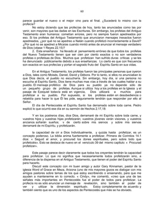 60 
 
parece guardar el nuevo o el mejor vino para el final. ¿Sucederá lo misino con la
profecía?
No estoy diciendo que las profecías de hoy, tanto las anunciadas como las por
venir, son mayores que las dadas en las Escrituras. Sin embargo, los profetas del Antiguo
Testamento eran humanos: cometían errores, pero no siempre fueron apedreados por
eso. Si los profetas del Antiguo Testamento que anunciaron mensajes inexactos fueron
apedreados, ¿por qué no se apedreo a Natán cuando profetizó incorrectamente a David?
¿Por qué no se apedreó a Micaías cuando mintió antes de anunciar el mensaje verdadero
de Dios (véase 1 Reyes 22.15)?
2. Esta enseñanza ha llevado al pensamiento erróneo de que todos los profetas
del Nuevo Testamento tienen que ser cien por ciento exactos o no son verdaderos
profetas o profetisas de Dios. Muchos que profetizan han sufrido duras críticas y se les
ha denunciado públicamente debido a sus enseñanzas. Lo cierto es que con frecuencia
son exactos en sus profecías y portan el sagrado fruto del Espíritu Santo en sus vidas.
En el Antiguo Testamento, los profetas fueron las principales personas que oyeron
a Dios, tales como Moisés, Daniel, David y Débora. Por lo tanto, si ellos no anunciaban lo
que Dios decía, el pueblo no escucharía. Sin embargo, hoy día, si una persona no
escucha al Espíritu Santo, Dios tiene muchas mas vías a través de las cuales hablar a su
pueblo. El mensaje profétíco de Dios para su pueblo ya no depende sólo de
un pequeño grupo de profetas. Aunque si utiliza hoy a los profetas en la Iglesia y el
pasaje de Ezequiel todavía está en vigencia, Dios utilizará a muchos para
profetizar a su pueblo. Por supuesto, si los profetas están en desobediencia o
rebeldía para hacer lo que Él les pide, seguramente tendrán que responder por ello al
Señor.
El día de Pentecostés el Espíritu Santo fue derramado sobre toda carne. Pedro
explicó lo que ocurrió ese día en su sermón de Hechos 2.17,18:
Y en los postreros días, dice Dios, derramaré de mi Espíritu sobre toda carne, y
vuestros hijos y vuestras hijas profetizarán; vuestros jóvenes verán visiones, y vuestros
ancianos soñarán sueños; v de cierto sobre mis siervos y sobre mis siervas
derramaré de mi Espíritu, y profetizarán.
la capacidad de oír a Dios Individualmente, y quizás hasta profetizar, es un
concepto poderoso. La biblia anima fuertemente a profetizar. Primera de Corintios 14.1
dice: « Seguid el amor, y procurad los dones espirituales, pero sobre todo que
profeticéis». Esto se destaca de nuevo en el versículo 39 del mismo captlulo: « Procurad
profetizar».
Este pasaje parece decir claramente que todos los creyentes tendrán la capacidad
para profetizar. Lo que no significa que necesariamente todos profetizarán sino, a
diferencia de la dispensa en el Antiguo Testamento, que tienen el poder del Espíritu Santo
para hacerlo.
Discutí este concepto con mi buen amigo y autor Gary Kinnaman, pastor de la
iglesia Word of Grace en Meza, Arizona (uno de mis mayores gozos es dialogar con mis
amigos pastores sobre temas de los que estoy escribiendo o ensenando, para que me
ayuden a mantenerme en lo correcto. « Cindy», me comentó, «creo que una de las
señales más importantes en Pentecostés fue el poder de todos para profetizar. La
profecía no es sólo anunciar un mensaje de revelación, sino también el poder de
ver y utilizar la dimensión espiritual». Estoy completamente de acuerdo y
también siento que es uno de los aspectos de Pentecostés que más se ha obviado.
 