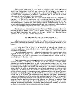 61 
 
En la iglesia donde crecí, la única clase de profecía que oía era la referente al
tiempo final; no hav nada malo con ella. Pero nunca se me presentó el concepto de
profecía personal hablada como cumplimiento del derramamiento del Espíritu Santo en
los últimos días. Sin embargo, de acuerdo a las señales que se nos dan en la Biblia,
estamos en el final del tiempo o en los últimos días
Leemos que los profetas del Nuevo Testamento solo vaticinan « en parte» (1
Corintios 13.9). Aunque muchos profetas exactos filtran poco de lo que oyen del Espíritu
Santo a través de sus emociones personales, pensamientos y opiniones, no creo que
ninguno es cien por ciento exacto. Se que lucho para ser extremadamente exacta y no
agregar las interpretaciones de Cindy Jacobs a lo que Dios me dice por el Espíritu Santo,
pero a veces lo he hecho en parte. todos vemos por espejo (véase v. 12).
Moisés hizo una declaración poderosa en Números 11.29 cuando dijo: «Ojalá todo
el pueblo de Jehová fuese profeta, y que Jehová pusiera su Espíritu sobre ellos».
Aun este pudo haber sido un anhelo de lo que vendría del Espíritu Santo.
Anhelaba el día en que muchos profetizarían.
LA PROFECÍA NEOTESTAMENTARIA
¿Qué es exactamente la profecía del Nuevo Testamento? He encontrado varias
definiciones que vienen de diferentes puntos de vista. Wayne Grudem la define de esta
manera:
No como «vaticinar el futuro», o « proclamar un mensaje del Señor», o «
enseñanza poderosa», sino más bien como «decir algo que Dios trajo de modo
espontáneo a mi mente»
La profecía es la recepción y subsiguiente trasmisión de revelación espontánea
originada divinamente (para) ver los hechos en relación a los propósitos de Dios, y para
informar que esa instrucción es una manera como la Iglesia se podría edificar, exhortar y
consolar (véase 1 Corintios 14.3).
Para aquellos que han crecido oyendo que la profecía era la simple predicación, la
profecía moderna puede ser un concepto nuevo. Sin embargo, muchos líderes
evangélicos empiezan a darse cuenta de que profetizar esta vigente hoy. Por otra parte,
los carismáticos y los pentecostales podrían estar totalmente fuera de la definición de
Grudem porque no creen que alguien que profetiza está «anunciando un mensaje del
Señor». Definir el vaticinar sencillamente como «decir algo que Dios trajo de modo
espontáneo a mi mente» sería muy ofensivo, especialmente para quienes cuyas vidas
han sido dramáticamente tocadas a través de un mensaje profético que sabían que venía
directo del corazón de Dios para ellos. Donald Bridge, un escritor carismático, dice: si se
supone que la profecía es directamente inspirada por Dios, de manera autoritativa e
infalible, entonces claramente no podría haber profecía hoy día. La Biblia es completa[...]
Sin embargo, no hay necesidad de forzar toda profecía dentro de una definición!...] ¿Que
autoridad contiene la profecía? La misma que cualquier otra actividad en la iglesia, como
el liderazgo, la consejería, la enseñanza|...| Si es verda-dera, probaré que lo es. Las
personas espirituales responderán cálidamente a ella. Los líderes sabios y probados la
aprobarán y confirmarán. La conciencia inteligente la abrazará.
 
