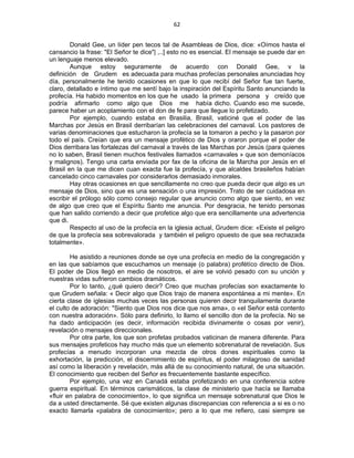 62 
 
Donald Gee, un líder pen tecos tal de Asambleas de Dios, dice: «Oímos hasta el
cansancio la frase: "El Señor te dice"| ,..] esto no es esencial. El mensaje se puede dar en
un lenguaje menos elevado.
Aunque estoy seguramente de acuerdo con Donald Gee, v la
definición de Grudem es adecuada para muchas profecías personales anunciadas hoy
día, personalmente he tenido ocasiones en que lo que recibí del Señor fue tan fuerte,
claro, detallado e íntimo que me sentí bajo la inspiración del Espíritu Santo anunciando la
profecía. Ha habido momentos en los que he usado la primera persona y creído que
podría afirmarlo como algo que Dios me había dicho. Cuando eso me sucede,
parece haber un acoplamiento con el don de fe para que llegue lo profetizado.
Por ejemplo, cuando estaba en Brasilia, Brasil, vaticiné que el poder de las
Marchas por Jesús en Brasil derribarían las celebraciones del carnaval. Los pastores de
varias denominaciones que estucharon la profecía se la tomaron a pecho y la pasaron por
todo el país. Creían que era un mensaje profético de Dios y oraron porque el poder de
Dios derribara las fortalezas del carnaval a través de las Marchas por Jesús (para quienes
no lo saben, Brasil tienen muchos festivales llamados «carnavales » que son demoníacos
y malignos). Tengo una carta enviada por fax de la oficina de la Marcha por Jesús en el
Brasil en la que me dicen cuan exacta fue la profecía, y que alcaldes brasileños habían
cancelado cinco carnavales por considerarlos demasiado inmorales.
Hay otras ocasiones en que sencillamente no creo que pueda decir que algo es un
mensaje de Dios, sino que es una sensación o una impresión. Trato de ser cuidadosa en
escribir el prólogo sólo como consejo regular que anuncio como algo que siento, en vez
de algo que creo que el Espíritu Santo me anuncia. Por desgracia, he tenido personas
que han salido corriendo a decir que profetice algo que era sencillamente una advertencia
que di.
Respecto al uso de la profecía en la iglesia actual, Grudem dice: «Existe el peligro
de que la profecía sea sobrevalorada y también el peligro opuesto de que sea rechazada
totalmente».
He asistido a reuniones donde se oye una profecía en medio de la congregación y
en las que sabíamos que escuchamos un mensaje (o palabra) profétíco directo de Dios.
El poder de Dios llegó en medio de nosotros, el aire se volvió pesado con su unción y
nuestras vidas sufrieron cambios dramáticos.
Por lo tanto, ¿qué quiero decir? Creo que muchas profecías son exactamente lo
que Grudem señala: « Decir algo que Dios trajo de manera espontánea a mi mente». En
cierta clase de iglesias muchas veces las personas quieren decir tranquilamente durante
el culto de adoración: "Siento que Dios nos dice que nos ama», o «el Señor está contento
con nuestra adoración». Sólo para definirlo, lo llamo el sencillo don de la profecía. No se
ha dado anticipación (es decir, información recibida divinamente o cosas por venir),
revelación o mensajes direccionales.
Por otra parte, los que son profetas probados vaticinan de manera diferente. Para
sus mensajes profeticos hay mucho más que un elemento sobrenatural de revelación. Sus
profecías a menudo incorporan una mezcla de otros dones espirituales como la
exhortación, la predicción, el discernimiento de espíritus, el poder milagroso de sanidad
así como la liberación y revelación, más allá de su conocimiento natural, de una situación.
El conocimiento que reciben del Señor es frecuentemente bastante específico.
Por ejemplo, una vez en Canadá estaba profetizando en una conferencia sobre
guerra espiritual. En términos carismáticos, la clase de ministerio que hacía se llamaba
«fluir en palabra de conocimiento», lo que significa un mensaje sobrenatural que Dios le
da a usted directamente. Sé que existen algunas discrepancias con referencia a si es o no
exacto llamarla «palabra de conocimiento»; pero a lo que me refiero, casi siempre se
 