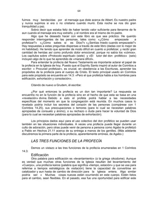 64 
 
fuimos muy bendecidas por el mensaje que diste acerca de Albert. Es nuestro padre
y nunca supimos si era o no cristiano cuando murió. Esta noche se nos dio gran
tranquilidad y paz.
Sobra decir que estaba feliz de haber tenido valor suficiente para llenarme de fe
aun cuando el mensaje era muy extraño, y el nombre era el mismo de mi padre.
Algo que he deseado hacer con este libro es que sea práctico. He querido
responder interrogantes de las personas, tales como: «¿Cómo empezaste a
profetizar?» «¿Cómo sabes si es Dios?» «¿Sentías miedo cuando empezaste?»
Hay respuestas a estas preguntas dispersas a través de este libro (dadas con lo mejor de
mi habilidad). He tenido que aprender de modo difícil en cuanto a profetizar, y recibí gran
cantidad de heridas así como profundo dolor emocional, porque no sabía los «cómos».
Los capítulos sobre «Protocolo espiritual» (siete) y «El tutor del don profético» (seis)
incluyen algo de lo que he aprendido de «manera difícil».
Para entender la profecía del Nuevo Testamento es importante aclarar el papel de
la profecía en la Iglesia de hoy. Puesto que el Espíritu Santo inspiró al autor de Corintios a
escribir: « Procurad profetizar», es crucial, en obediencia a las Escrituras, aprender los
propósitos de la profecía para el cuerpo de Cristo. El texto principal usado en Corintios
para este propósito se encuentra en 14.3: «Pero el que profetiza habla a los hombres para
edificación, exhortación y consolación».
Citando de nuevo a Grudem, él escribe:
¿Por qué entonces la profecía es un don tan importante? La respuesta se
encuentra no en la función de la profecía sino en el hecho de que esta se basa en una
«revelación» divina. Debido a esto el profeta podrá hablar a las necesidades
específicas del momento en que la congregación está reunida. En muchos casos lo
revelado podría incluir los secretos del corazón de las personas (compárese con 1
Corintios 14.25), sus preocupaciones o temores (para lo cual se necesitan palabras
apropiadas de consuelo y ánimo), o su rechazo o duda para hacer la voluntad de Dios
(para lo cual se necesitan palabras apropiadas de exhortación).
Los principios dados aquí para el uso colectivo del don profético se pueden usar
también en las situaciones individuales. A veces una profecía puede llegar durante un
culto de adoración, pero otras puede venir de persona a persona como Agabo le profetizó
a Pablo en Hechos 21.11 acerca de su entrega a manos de los gentiles. (Más adelante
discutiremos la primera parte de la profecía, aparentemente errónea, de Agabo.)
LAS TRES FUNCIONES DE LA PROFECÍA
Demos un vistazo a las tres funciones de la profecía enumeradas en 1 Corintios
14.3:
Edificación
Otra palabra para edificación es «levantamiento» (o la griega oikodome). Aunque
es verdad que muchas otras funciones de la Iglesia resultan del levantamiento del
«Cuerpo», una profecía kairos (palabra que significa «tiempo, estación» y que se usa para
referirse a tiempos estratégicos de visitación) tiene la capacidad de convertirse en
catalizador y aun hasta de cambio de dirección para la Iglesia entera. Algo similar
podría ser: « Muchas cosas nuevas están ocurriendo en este cuerpo. Estén listos
para el cambio, sean flexibles. En el pasado, esa fue una oportunidad para edificar este
 