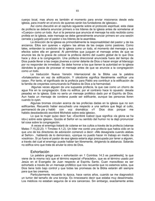 65 
 
cuerpo local, mas ahora es también el momento para enviar misioneros desde esta
iglesia, para invertir en el envío de quienes serán los fundadores de iglesias».
Así como discutiré en el capítulo siguiente sobre el protocolo espiritual, esta clase
de profecía se debería anunciar primero a los líderes de la iglesia antes de someterse al
«Cuerpo» como un todo. Aun si la persona que anuncia el mensaje ha sido recibida como
profeta en la iglesia, este mensaje se debe generalmente anunciar primero en una sesión
cerrada y juzgado por el pastor o los líderes de la asamblea.
La dirección de la iglesia es primordialmente la responsabilidad del pastor y de los
ancianos. Ellos son quienes « vigilan» las almas de las ovejas como pastores. Como
tales, entienden la condición de la iglesia como un todo, el momento del mensaje y sus
efectos sobre ella en general. Al permitirles que juzguen el mensaje antes de que se
anuncie les da la gracia de colocar la profecía dentro del cuadro global de lo que Dios
hace y dice a la congregación. Una profecía direccional anunciada fuera del tiempo de
Dios puede llevar a las ovejas jóvenes a correr delante de Dios o hacer enojar al liderazgo
por no responder de inmediato. Se debe honrar a los que tienen la autoridad en la iglesia
dándoles la gracia de procesar el mensaje antes de que se anuncie a la congregación
como un todo.
La traducción Nueva Versión Internacional de la Biblia usa la palabra
«fortalecerlos» en vez de edificación. Y oikodome significa literalmente «edificar una
casa». Por tanto, el significado de la profecía para Pablo era contribuir a la edificación de
la familia de creyentes comunicando la Palabra de Dios a la hermandad.
Algunas veces alguien da una supuesta profecía, la que cae como un chorro de
agua fría en la congregación. Esta no edifica; por el contrario hace lo opuesto: desata
pesadez en la iglesia. Este no sería un mensaje profético dado por el Espíritu de Dios.
Aun hasta un mensaje de condena puede ser edificante, aunque las personas lloren
cuando lo oyen.
Algunas bromas circulan acerca de las profecías dadas en la iglesia que no son
edificantes. Recuerdo haber escuchado una respecto a una señora que llegó al culto,
permaneció de pie y habló con voz dramática: «Y Dios dice: porque me
habéis desobedecido escribiré Michelob sobre esta iglesia».
Lo que la mujer quiso decir fue: «Escribiré Icabod (que significa «la gloria se ha
ido») sobre esta iglesia». Quizás el Señor en su sentido del humor no la dejó pronunciar
tal cosa sobre la congregación.
A veces el enemigo tratará de colarse en los cultos a través de la profecía (véanse
Mateo 7.15,22,23; 1 Timoteo 4.1,2). Un líder me contó una profecía que había oído en la
que uno de los directores de adoración comenzó a decir: «Me desagrada cuando alabas
al Señor» , hablando de lo demoníaco, «porque no puedo hacer mi trabajo en medio de
vosotros». Si yo fuera el pastor de esa iglesia estaría algo preocupada por tener a alguien,
a través del cual el enemigo puede hablar tan libremente, dirigiendo la alabanza. Satanás
no edifica sino que trata de anular la obra de Dios.
Exhortación
La palabra griega para « exhortación en 1 Corintios 14.3 es paraklesils], la que
viene de la misma raíz que el término especial «Paracleto», que es el término usado por
Jesús en el Evangelio de Juan respecto al Espíritu Santo. Cuan maravilloso es ser
exhortado a través de un mensaje profético que nos recuerda que no estamos solos, que
Dios tiene todo bajo control y que todas las promesas de la Biblia estarán allí siempre
para que las creamos.
Particularmente recuerdo la época, hace varios años, cuando se me diagnosticó
un tumor del tamaño de una toronja. Es innecesario decir que estaba muy desanimada.
Los médicos no estaban seguros de si era canceroso. Sin embargo, exactamente antes
 