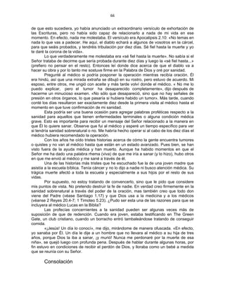 66 
 
de que esto sucediera, yo había anunciado un extraordinario versículo de exhortación de
las Escrituras, pero no había sido capaz de relacionarlo a nada de mi vida en ese
momento. En efecto, nada me molestaba. El versículo era Apocalipsis 2.10: «No temas en
nada lo que vas a padecer. He aquí, el diablo echará a algunos de vosotros en la cárcel,
para que seáis probados, y tendréis tribulación por diez días. Sé fiel hasta la muerte y yo
te daré la corona de la vida».
Lo que verdaderamente me molestaba era «sé fiel hasta la muerte». No sabía si el
Señor trataba de decirme que sería probada durante diez días y luego la «sé fiel hasta...»
(prefiero no pensar en el resto). Entonces leí donde dice acerca de que el diablo va a
hacer su obra y por lo tanto me sostuve firme en la Palabra de Dios y oré por sanidad.
Pregunté al médico si podría posponer la operación mientras recibía oración. Él
era hindú, así que una mirada extraña se dibujó en su rostro, pero estuvo de acuerdo. Mi
esposo, entre otros, me ungió con aceite y más tarde volví donde el médico. « No me lo
puedo explicar, pero el tumor ha desaparecido completamente», dijo después de
hacerme un minucioso examen. «No sólo que desapareció, sino que no hay señales de
presión en otros órganos, lo que pasaría si hubiera habido un tumor». Más tarde, cuando
conté los días resultaron ser exactamente diez desde la primera visita al médico hasta el
momento en que tuve confirmación de mi sanidad.
Esta podría ser una buena ocasión para agregar palabras proféticas respecto a la
sanidad para aquellos que tienen enfermedades terminales o alguna condición médica
grave. Esto es importante para recibir un mensaje del Señor relacionado a la manera en
que Él lo quiere sanar. Observe que fui al médico y esperé un tiempo específico para ver
si tendría sanidad sobrenatural o no. Me habría hecho operar si al cabo de los diez días el
médico hubiera recomendado la operación.
Con los años he oído tristes historias acerca de cómo la gente encuentra tumores
o quistes y no van al médico hasta que están en un estado avanzado. Pues bien, se han
visto fuera de la ayuda médica y han muerto. Aunque ha habido momentos en que el
Señor me ha dado una palabra rhema (viva) de que me iría a sanar (y lo hizo), hubo otros
en que me envió al médico y me sané a través de él.
Una de las historias más tristes que he escuchado fue la de una joven madre que
asistía a la escuela bíblica. Tenía cáncer y no lo dijo a nadie ni busco atención médica. Su
trágica muerte afectó a toda la escuela y especialmente a sus hijos por el resto de sus
vidas.
Por supuesto, no estoy tratando de convencerlo, sino que le pido que considere
mis puntos de vista. No pretendo destruir la fe de nadie. En verdad creo firmemente en la
sanidad sobrenatural a través del poder de la oración, mas también creo que todo don
viene del Padre (véase Santiago 1.17) y que Dios usa a la medicina y a los médicos
(véanse 2 Reyes 20.4-7; 1 Timoteo 5.23). ¿Pudo ser esta una de las razones para que se
incluyera al médico Lucas en la Biblia?
Las profecías concernientes a la sanidad pueden ser algunas veces más de
suposición de que de redención. Cuando era joven, estaba testificando en The Green
Gate, un club cristiano, cuando un borracho entró tambaleándose tratando de conseguir
comida.
«¡Jesús! Un día lo conocí», me dijo, mirándome de manera ofuscada. «En efecto,
yo sanaba por Él. Un día le dije a un hombre que no llevara al médico a su hija de tres
años, porque Dios la iba a sanar, ¡y murió! Nunca me perdonaré por la muerte de esa
niña», se quejó luego con profunda pena. Después de hablar durante algunas horas, por
fin estuvo en condiciones de recibir el perdón de Dios, y lloraba como un bebé a medida
que se reunía con su Señor.
Consolación
 
