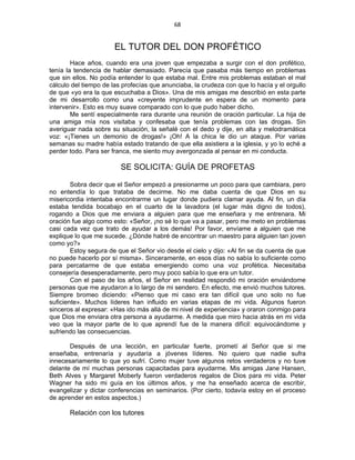 68 
 
EL TUTOR DEL DON PROFÉTICO
Hace años, cuando era una joven que empezaba a surgir con el don profético,
tenía la tendencia de hablar demasiado. Parecía que pasaba más tiempo en problemas
que sin ellos. No podía entender lo que estaba mal. Entre mis problemas estaban el mal
cálculo del tiempo de las profecías que anunciaba, la crudeza con que lo hacía y el orgullo
de que «yo era la que escuchaba a Dios». Una de mis amigas me describió en esta parte
de mi desarrollo como una «creyente imprudente en espera de un momento para
intervenir». Esto es muy suave comparado con lo que pudo haber dicho.
Me sentí especialmente rara durante una reunión de oración particular. La hija de
una amiga mía nos visitaba y confesaba que tenía problemas con las drogas. Sin
averiguar nada sobre su situación, la señalé con el dedo y dije, en alta y melodramática
voz: «¡Tienes un demonio de drogas!» ¡Oh! A la chica le dio un ataque. Por varias
semanas su madre había estado tratando de que ella asistiera a la iglesia, y yo lo eché a
perder todo. Para ser franca, me siento muy avergonzada al pensar en mi conducta.
SE SOLICITA: GUÍA DE PROFETAS
Sobra decir que el Señor empezó a presionarme un poco para que cambiara, pero
no entendía lo que trataba de decirme. No me daba cuenta de que Dios en su
misericordia intentaba encontrarme un lugar donde pudiera clamar ayuda. Al fin, un día
estaba tendida bocabajo en el cuarto de la lavadora (el lugar más digno de todos),
rogando a Dios que me enviara a alguien para que me enseñara y me entrenara. Mi
oración fue algo como esto: «Señor, ¡no sé lo que va a pasar, pero me meto en problemas
casi cada vez que trato de ayudar a los demás! Por favor, envíame a alguien que me
explique lo que me sucede. ¿Dónde habré de encontrar un maestro para alguien tan joven
como yo?»
Estoy segura de que el Señor vio desde el cielo y dijo: «Al fin se da cuenta de que
no puede hacerlo por sí misma». Sinceramente, en esos días no sabía lo suficiente como
para percatarme de que estaba emergiendo como una voz profética. Necesitaba
consejería desesperadamente, pero muy poco sabía lo que era un tutor.
Con el paso de los años, el Señor en realidad respondió mi oración enviándome
personas que me ayudaron a lo largo de mi sendero. En efecto, me envió muchos tutores.
Siempre bromeo diciendo: «Pienso que mi caso era tan difícil que uno solo no fue
suficiente». Muchos líderes han influido en varias etapas de mi vida. Algunos fueron
sinceros al expresar: «Has ido más allá de mi nivel de experiencia» y oraron conmigo para
que Dios me enviara otra persona a ayudarme. A medida que miro hacia atrás en mi vida
veo que la mayor parte de lo que aprendí fue de la manera difícil: equivocándome y
sufriendo las consecuencias.
Después de una lección, en particular fuerte, prometí al Señor que si me
enseñaba, entrenaría y ayudaría a jóvenes líderes. No quiero que nadie sufra
innecesariamente lo que yo sufrí. Como mujer tuve algunos retos verdaderos y no tuve
delante de mí muchas personas capacitadas para ayudarme. Mis amigas Jane Hansen,
Beth Alves y Margaret Moberly fueron verdaderos regalos de Dios para mi vida. Peter
Wagner ha sido mi guía en los últimos años, y me ha enseñado acerca de escribir,
evangelizar y dictar conferencias en seminarios. (Por cierto, todavía estoy en el proceso
de aprender en estos aspectos.)
Relación con los tutores
 
