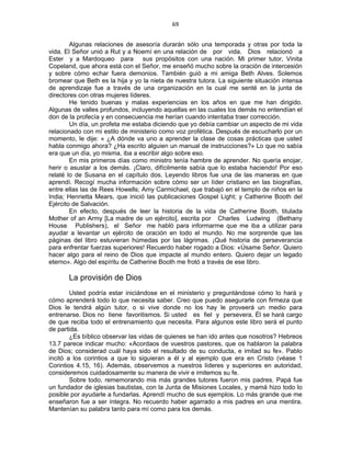 69 
 
Algunas relaciones de asesoría durarán sólo una temporada y otras por toda la
vida. El Señor unió a Rut y a Noemí en una relación de por vida. Dios relacionó a
Ester y a Mardoqueo para sus propósitos con una nación. Mi primer tutor, Vinita
Copeland, que ahora está con el Señor, me enseñó mucho sobre la oración de intercesión
y sobre cómo echar fuera demonios. También guió a mi amiga Beth Alves. Solemos
bromear que Beth es la hija y yo la nieta de nuestra tutora. La siguiente situación intensa
de aprendizaje fue a través de una organización en la cual me senté en la junta de
directores con otras mujeres líderes.
He tenido buenas y malas experiencias en los años en que me han dirigido.
Algunas de valles profundos, incluyendo aquellas en las cuales los demás no entendían el
don de la profecía y en consecuencia me herían cuando intentaba traer corrección.
Un día, un profeta me estaba diciendo que yo debía cambiar un aspecto de mi vida
relacionado con mi estilo de ministerio como voz profética. Después de escucharlo por un
momento, le dije: « ¿A dónde va uno a aprender la clase de cosas prácticas que usted
habla conmigo ahora? ¿Ha escrito alguien un manual de instrucciones?» Lo que no sabía
era que un día, yo misma, iba a escribir algo sobre eso.
En mis primeros días como ministro tenía hambre de aprender. No quería enojar,
herir o asustar a los demás. ¡Claro, difícilmente sabía que lo estaba haciendo! Por eso
relaté lo de Susana en el capítulo dos. Leyendo libros fue una de las maneras en que
aprendí. Recogí mucha información sobre cómo ser un líder cristiano en las biografías,
entre ellas las de Rees Howells; Amy Carmichael, que trabajó en el templo de niños en la
India; Henrietta Mears, que inició las publicaciones Gospel Light; y Catherine Booth del
Ejército de Salvación.
En efecto, después de leer la historia de la vida de Catherine Booth, titulada
Mother of an Army [La madre de un ejército], escrita por Charles Ludwing (Bethany
House Publishers), el Señor me habló para informarme que me iba a utilizar para
ayudar a levantar un ejército de oración en todo el mundo. No me sorprende que las
páginas del libro estuvieran húmedas por las lágrimas. ¡Qué historia de perseverancia
para enfrentar fuerzas superiores! Recuerdo haber rogado a Dios: «Úsame Señor. Quiero
hacer algo para el reino de Dios que impacte al mundo entero. Quiero dejar un legado
eterno». Algo del espíritu de Catherine Booth me frotó a través de ese libro.
La provisión de Dios
Usted podría estar iniciándose en el ministerio y preguntándose cómo lo hará y
cómo aprenderá todo lo que necesita saber. Creo que puedo asegurarle con firmeza que
Dios le tendrá algún tutor, o si vive donde no los hay le proveerá un medio para
entrenarse. Dios no tiene favoritismos. Si usted es fiel y persevera, Él se hará cargo
de que reciba todo el entrenamiento que necesita. Para algunos este libro será el punto
de partida.
¿Es bíblico observar las vidas de quienes se han ido antes que nosotros? Hebreos
13.7 parece indicar mucho: «Acordaos de vuestros pastores, que os hablaron la palabra
de Dios; considerad cuál haya sido el resultado de su conducta, e imitad su fe». Pablo
incitó a los corintios a que lo siguieran a él y al ejemplo que era en Cristo (véase 1
Corintios 4.15, 16). Además, observemos a nuestros líderes y superiores en autoridad,
consideremos cuidadosamente su manera de vivir e imitemos su fe.
Sobre todo, rememorando mis más grandes tutores fueron mis padres. Papá fue
un fundador de iglesias bautistas, con la Junta de Misiones Locales, y mamá hizo todo lo
posible por ayudarle a fundarlas. Aprendí mucho de sus ejemplos. Lo más grande que me
enseñaron fue a ser íntegra. No recuerdo haber agarrado a mis padres en una mentira.
Mantenían su palabra tanto para mí como para los demás.
 