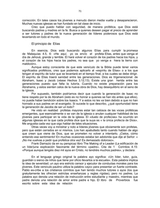 71 
 
corrección. En tales casos los jóvenes a menudo dieron media vuelta y desaparecieron.
Muchas nuevas iglesias se han fundado en tal clase de inicio.
Creo que puedo hablar con seguridad, de manera profética, que Dios está
buscando padres y madres en la fe. Busca a quienes deseen pagar el precio de aprender
a ser tutores y padres de la nueva generación de líderes poderosos que Dios está
levantando en todo el mundo.
El principio de Elías
En esencia, Dios está buscando algunos Elías para cumplir la promesa
de Malaquías 4.5, 6: «He aquí, yo os envío el profeta Elías, antes que venga el
día de Jehová, grande y terrible. El hará volver el corazón de los padres hacia los hijos, y
el corazón de los hijos hacia los padres, no sea que yo venga e hiera la tierra con
maldición».
Aunque estoy consciente de que este versículo de la Biblia puede tener varios
significados proféticos, creo que podemos aplicarlo al «espíritu de Elias» o a los que
tengan el espíritu de tutor que se levantará en el tiempo final, a los cuales se debe dirigir.
El espíritu de Elias traerá sanidad entre las generaciones. Dios es trigeneracional: de
Abraham, Isaac y Jacob (véase Hechos 3.12,13). Existe una gran herida entre las
generaciones puesto que falta la tutoría. Cuando no existe preparación para los
Abrahams, y estos sienten celos de la nueva obra de Dios, hay desequilibrio en el seno de
la Iglesia.
Por supuesto, también podríamos decir que cuando la generación de Isaac no
tiene respeto por la de Abraham (esto es no honrar a quienes se han ido antes que ellos),
no puede haber bendición sobre los Isaacs. Y a estos no les va bien debido a que no han
honrado a sus padres en el evangelio. Si sucede lo que describo, ¿qué oportunidad tiene
la generación de Jacobs de ser un todo?
He visto en realidad profetas mayores estar tan celosos de las voces proféticas
emergentes, que esencialmente o se van de la iglesia o anulan cualquier habilidad de los
jóvenes para participar en la vida de la iglesia. El «duelo de profecías» ha ocurrido en
algunas iglesias en la que cada profeta dice que la suya es « la única profecía de Dios».
Me angustia cada vez que oigo hablar de tales situaciones.
Otras veces voy a ministrar y noto a líderes jóvenes que obviamente son profetas,
pero que están cerrados en sí mismos. Los han apabullado tanto cuando hablan de algo
que creen que viene de Dios, que se prometen no volver a intentarlo. ¡Cielos, cómo
entiendo ese sentimiento! En muchas ocasiones estaba tan adolorida que dije al Señor: «
¡No me vuelvas a pedir que profetice otra vez! Es demasiado doloroso».
Frank Damazio da en su perspicaz libro The Making of a Leader (La edificación de
un líder)una explicación fascinante del término «padre». Cita de 1 Corintios 4.15:
«Porque aunque tengáis diez mil ayos en Cristo, no tendréis muchos padres», y declara:
En el lenguaje griego original la palabra ayo significa: «Un líder, tutor, guía,
guardián o siervo de niños que tiene por oficio llevarlos a la escuela». Esta palabra implica
la idea de severidad; un ayo era estricto censor y ejecutor de conductas morales para los
jóvenes. Este versículo paulino utiliza la palabra «ayo» para presentar un fuerte contraste.
Pablo es-cribe a los cristianos corintios que han tenido muchos tutores o ayos (los que
gratuitamente les ofrecían estrictas enseñanzas y reglas rígidas), pero no padres. La
palabra ayo denota una relación de instrucción entre estudiante y maestro, mientras que
padre denota una relación de amor entre padre e hijo. El libro de Proverbios fue
escrito sobre esta idea de relación
 