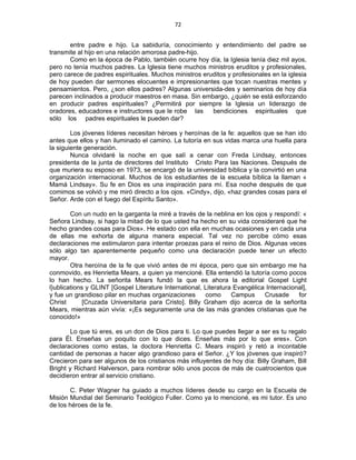 72 
 
entre padre e hijo. La sabiduría, conocimiento y entendimiento del padre se
transmite al hijo en una relación amorosa padre-hijo.
Como en la época de Pablo, también ocurre hoy día, la Iglesia tenía diez mil ayos,
pero no tenía muchos padres. La Iglesia tiene muchos ministros eruditos y profesionales,
pero carece de padres espirituales. Muchos ministros eruditos y profesionales en la iglesia
de hoy pueden dar sermones elocuentes e impresionantes que tocan nuestras mentes y
pensamientos. Pero, ¿son ellos padres? Algunas universida-des y seminarios de hoy día
parecen inclinados a producir maestros en masa. Sin embargo, ¿quién se está esforzando
en producir padres espirituales? ¿Permitirá por siempre la Iglesia un liderazgo de
oradores, educadores e instructores que le robe las bendiciones espirituales que
sólo los padres espirituales le pueden dar?
Los jóvenes líderes necesitan héroes y heroínas de la fe: aquellos que se han ido
antes que ellos y han iluminado el camino. La tutoría en sus vidas marca una huella para
la siguiente generación.
Nunca olvidaré la noche en que salí a cenar con Freda Lindsay, entonces
presidenta de la junta de directores del Instituto Cristo Para las Naciones. Después de
que muriera su esposo en 1973, se encargó de la universidad bíblica y la convirtió en una
organización internacional. Muchos de los estudiantes de la escuela bíblica la llaman «
Mamá Lindsay». Su fe en Dios es una inspiración para mí. Esa noche después de que
comimos se volvió y me miró directo a los ojos. «Cindy», dijo, «haz grandes cosas para el
Señor. Arde con el fuego del Espíritu Santo».
Con un nudo en la garganta la miré a través de la neblina en los ojos y respondí: «
Señora Lindsay, si hago la mitad de lo que usted ha hecho en su vida consideraré que he
hecho grandes cosas para Dios». He estado con ella en muchas ocasiones y en cada una
de ellas me exhorta de alguna manera especial. Tal vez no percibe cómo esas
declaraciones me estimularon para intentar proezas para el reino de Dios. Algunas veces
sólo algo tan aparentemente pequeño como una declaración puede tener un efecto
mayor.
Otra heroína de la fe que vivió antes de mi época, pero que sin embargo me ha
conmovido, es Henrietta Mears, a quien ya mencioné. Ella entendió la tutoría como pocos
lo han hecho. La señorita Mears fundó la que es ahora la editorial Gospel Light
l}ublications y GLINT [Gospel Literature International, Literatura Evangélica Internacional],
y fue un grandioso pilar en muchas organizaciones como Campus Crusade for
Christ [Cruzada Universitaria para Cristo]. Billy Graham dijo acerca de la señorita
Mears, mientras aún vivía: «¡Es seguramente una de las más grandes cristianas que he
conocido!»
Lo que tú eres, es un don de Dios para ti. Lo que puedes llegar a ser es tu regalo
para Él. Enseñas un poquito con lo que dices. Enseñas más por lo que eres». Con
declaraciones como estas, la doctora Henrietta C. Mears inspiró y retó a incontable
cantidad de personas a hacer algo grandioso para el Señor. ¿Y los jóvenes que inspiró?
Crecieron para ser algunos de los cristianos más influyentes de hoy día: Billy Graham, Bill
Bright y Richard Halverson, para nombrar sólo unos pocos de más de cuatrocientos que
decidieron entrar al servicio cristiano.
C. Peter Wagner ha guiado a muchos líderes desde su cargo en la Escuela de
Misión Mundial del Seminario Teológico Fuller. Como ya lo mencioné, es mi tutor. Es uno
de los héroes de la fe.
 
