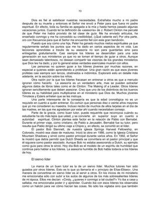 73 
 
Dios es fiel al satisfacer nuestras necesidades. Extrañaba mucho a mi padre
después de su muerte y entonces el Señor me envió a Peter para que fuera mi padre
espiritual. En efecto, toda su familia es apegada a la mía y hasta hemos pasado algunas
vacaciones juntos. Cuando leí la definición de «asesoría» de J. Robert Clinton me percaté
de que Peter me había provisto de tal clase de guía. Me ha enviado artículos, ha
enseñado conmigo y me ha concedido su credibilidad. (¡Qué valiente es!) Por otra parte,
oro con frecuencia para que el Señor me encuentre fiel con esta gran bendición.
Puesto que soy como una hija, Peter ha ganado muchos nietos espirituales ya que
regularmente señalo los puntos que me ha dado en varios aspectos de mi vida. Las
lecciones aprendidas a través de su asesoría no son para guardarlas sino para
entregarlas gratuitamente. Casi siempre los líderes se desarrollan para una sola
generación en sus ministerios ya que no se toman el tiempo de guiar a otros. Aunque
sean demasiado talentosos, no desean compartir las visiones de los grandes ministerios
que Dios les ha dado, y por lo general estas verdades esenciales mueren con ellos.
Las personas no quieren guiar a los líderes jóvenes por muchas razones, en
especial a quienes están aprendiendo a profetizar. Una gran razón es que esos jóvenes
profetas casi siempre son tercos, obstinados e indómitos. Exploraré esto en detalle más
adelante, en la sección sobre los niños.
Otra razón por la que los líderes fracasan en entrenar a otros es que a menudo
ignoran cómo hacerlo. La asesoría es un verdadero arte, mas se pueden extractar
algunos datos de libros tales como el de Clinton: The Making of a Leader. Otros líderes
ignoran sencillamente que deben asesorar. Creo que uno de los distintivos de los buenos
líderes es su habilidad para multiplicarse en el ministerio que Dios da. Muchos jóvenes
Timoteos y Esters anhelan que se les instruya.
Una parte interesante de la consejería es que la edad cronológica no es un
requisito en cuanto a quién entrenar. Es común que personas diez o veinte años mayores
que yo me consideren su maestra. Incluso recibo de muchos de ellos tarjetas en el día de
las madres, en las que me agradecen por estar ahí cuando necesitaban consejo.
Parte de la gracia, como buen tutor, puede requerirle que reconozca cuándo su
estudiante ha ido más lejos que usted, y se convierte en superior suyo en cuanto a
autoridad espiritual. Clinton plantea este factor en la relación de Pablo con Bernabé.
Durante el primer viaje, como cristiano, de Pablo a Jerusalén, Bernabé fue su tutor, pero
resulta que Pablo dirigió su último viaje a Chipre y, en efecto, se convirtió en el líder.
El pastor Bob Stennett, de nuestra iglesia Springs Harvest Fellowship, en
Colorado, mostró esa clase de madurez. Inició la obra en 1986, como la Iglesia Cristiana
Mountain Shadows y sirvió como pastor principal durante varios años. En 1992, el Señor
le mostró que debía permitir que Dutch Sheets se convirtiera en el pastor principal y que
él siguiera como pastor asociado. Aunque Bob no estaba asesorando a Dutch, su ejemplo
como guía para otros le sirvió. Hoy día Bob es el modelo de un espíritu de humildad que
continúa para hablar a los líderes. La asesoría humilde de Bob habla todavía a los líderes
de hoy.
El siervo líder
La marca de un buen tutor es la de un siervo líder. Muchos tutores han sido
guiados por otros líderes. Esto es lo que yo llamaría el « principio de Elías-Eliseo». Una
manera de convertirse en siervo líder es al servir a otros. En los inicios de mi ministerio
me emocionaba sólo con subir a los autos de algunos de los más sobresalientes líderes
de mi época. Ellos me decían: «Cindy, ¿quieres ir conmigo a tal ciudad?» Yo iba a casa y
saltaba; me emocionaba poder ir y aprender. Cuando iba con esos líderes los observaba
como un halcón para ver cómo hacían las cosas. No sólo los vigilaba sino que también
 