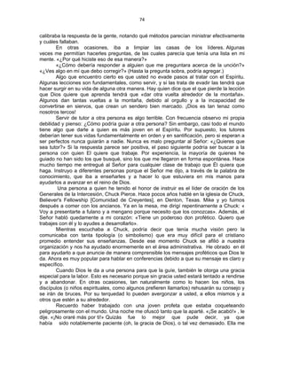 74 
 
calibraba la respuesta de la gente, notando qué métodos parecían ministrar efectivamente
y cuáles fallaban.
En otras ocasiones, iba a limpiar las casas de los líderes. Algunas
veces me permitían hacerles preguntas, de las cuales parecía que tenía una lista en mi
mente. «¿Por qué hiciste eso de esa manera?»
«¿Cómo debería responder a alguien que me preguntara acerca de la unción?»
«¿Ves algo en mí que debo corregir?» (Hasta la pregunta sobra, podría agregar.)
Algo que encuentro cierto es que usted no evade pasos al tratar con el Espíritu.
Algunas lecciones son fundamentales, como servir, y si las trata de evadir las tendrá que
hacer surgir en su vida de alguna otra manera. Hay quien dice que el que pierde la lección
que Dios quiere que aprenda tendrá que «dar otra vuelta alrededor de la montaña».
Algunos dan tantas vueltas a la montaña, debido al orgullo y a la incapacidad de
convertirse en siervos, que crean un sendero bien marcado. ¡Dios es tan tenaz como
nosotros tercos!
Servir de tutor a otra persona es algo terrible. Con frecuencia observo mi propia
debilidad y pienso: ¿Cómo podría guiar a otra persona? Sin embargo, casi todo el mundo
tiene algo que darle a quien es más joven en el Espíritu. Por supuesto, los tutores
deberían tener sus vidas fundamentalmente en orden y en santificación, pero si esperan a
ser perfectos nunca guiarán a nadie. Nunca es malo preguntar al Señor: «¿Quieres que
sea tutor?» Si la respuesta parece ser positiva, el paso siguiente podría ser buscar a la
persona con quien El quiere que trabaje. Por experiencia, la mayoría de quienes he
guiado no han sido los que busqué, sino los que me llegaron en forma espontánea. Hace
mucho tiempo me entregué al Señor para cualquier clase de trabajo que Él quiera que
haga. Instruyo a diferentes personas porque el Señor me dijo, a través de la palabra de
conocimiento, que iba a enseñarles y a hacer lo que estuviera en mis manos para
ayudarlos a avanzar en el reino de Dios.
Una persona a quien he tenido el honor de instruir es el líder de oración de los
Generales de la Intercesión, Chuck Pierce. Hace pocos años hablé en la iglesia de Chuck,
Believer's Fellowship [Comunidad de Creyentes], en Denton, Texas. Mike y yo fuimos
después a comer con los ancianos. Ya en la mesa, me dirigí repentinamente a Chuck: «
Voy a presentarte a fulano y a mengano porque necesito que los conozcas». Además, el
Señor habló quedamente a mi corazón: «Tiene un poderoso don profético. Quiero que
trabajes con él y lo ayudes a desarrollarlo».
Mientras escuchaba a Chuck, podría decir que tenía mucha visión pero la
comunicaba con tanta tipología (o simbolismo) que era muy difícil para el cristiano
promedio entender sus enseñanzas. Desde ese momento Chuck se afilió a nuestra
organización y nos ha ayudado enormemente en el área administrativa. He obrado en él
para ayudarlo a que anuncie de manera comprensible los mensajes proféticos que Dios le
da. Ahora es muy popular para hablar en conferencias debido a que su mensaje es claro y
específico.
Cuando Dios le da a una persona para que la guíe, también le otorga una gracia
especial para la labor. Esto es necesario porque sin gracia usted estará tentado a rendirse
y a abandonar. En otras ocasiones, tan naturalmente como lo hacen los niños, los
discípulos (o niños espirituales, como algunos prefieren llamarlos) rehusarán su consejo y
se irán de bruces. Por su terquedad lo pueden avergonzar a usted, a ellos mismos y a
otros que estén a su alrededor.
Recuerdo haber trabajado con una joven profeta que estaba coqueteando
peligrosamente con el mundo. Una noche me ofuscó tanto que la aparté. «¡Se acabó!» , le
dije. «¡No oraré más por ti!» Quizás fue lo mejor que pude decir, ya que
había sido notablemente paciente (oh, la gracia de Dios), o tal vez demasiado. Ella me
 