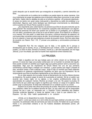 75 
 
contó después que la asusté tanto que enseguida se arrepintió y caminó derechita con
Dios.
La instrucción en la esfera de lo profético se puede lograr de varias maneras. Una
muy importante es juzgar las palabras que el discípulo utiliza para comunicar lo que recibe
del Señor. Hablo más en detalles de esto en el próximo capítulo: «El protocolo espiritual».
A veces me siento con quien estoy instruyendo y discutimos su estilo de profetizar y su
efectividad. Algunos usan tanta tipología que disminuyen enormemente su efectividad,
como sucedía con Chuck Pierce cuando lo conocí.
¿Es importante para usted decirle a la persona que Dios le da para instruirla que la
está guiando? No necesariamente. En ocasiones comparto esta información con alguien.
Cuando las personas me dicen que quieren ser un Elíseo (o un protegido), por lo general
oro con ellos y acordamos que si eso es lo que el Señor quiere, El lo traerá en su tiempo y
a su manera. Por otra parte, si usted tiene una seria y continua situación de asesoría, es
una buena idea conversar juntos acerca de ella. He encontrado que el compromiso saca a
la luz la relación y hace que sea poderoso el pacto de acuerdo mutuo. Rut hizo esta clase
de acuerdo con Noemí. Rut 1.16, 17 provee una poderosa y conmovedora promesa de
fidelidad:
Respondió Rut: No me ruegues que te deje, y me aparte de ti; porque a
dondequiera que tú fueres, iré yo, y dondequiera que vivieres, viviré. Tu pueblo será mi
pueblo, y tu Dios mi Dios. Donde tú murieres, moriré yo, y allí seré sepultada; así me haga
Jehová, y aun me añada, que sólo la muerte hará separación entre nosotras dos.
LA PRUEBA
Vigilo a aquellos con los que trabajo para ver cómo crecen en su liderazgo de
servicio. A veces les hago una prueba verbal para ver si muerden la carnada del orgullo.
Esto puede consistir en pedirles que hagan algo que podría parecer servil y escuchar sus
respuestas. Algo que me impresionó de Chuck Pierce fue uno de sus primeros
comentarios cuando llegó a trabajar con nosotros: «¿Qué quieres que haga? Limpiaré el
piso, escribiré cartas o haré cualquier cosa». ¡Esto lo dijo un hombre que había obtenido
una maestría en sistemas cognoscitivos! Superfluo es decir que me impresionó. No es
sorprendente que Dios lo levantara rápidamente en los últimos dos años.
Es en este aspecto de la prueba donde el llamamiento de muchos líderes jóvenes
se desploma. No quieren pagar el precio de suavizarles el carácter. Sé de un pastor que
durante seis meses vigila, en su iglesia, a los ungidos proféticamente antes de
acercárseles de cualquier manera. Muchos se enojan y se van. No pasan la prueba. El
solo hecho de que usted sea ungido no significa que merece un cargo en la iglesia. Dios
puede ungir a quienquiera. Él está más interesado en su carácter que en su unción.
Esperar es la parte más difícil del proceso de prueba. Recuerdo el pensamiento de
que «esperar» debe ser la palabra favorita de Dios, ya que cada vez que le preguntaba
cuándo me iba a usar, su respuesta era: «¡ Espera!» Cómo detestaba esa palabra.
Grandes profecías llegaban a través de alguien más y todo lo que obtenía era: «
Espera». Un día, Dios habló quedamente a mi corazón:
«Cindy, yo no desperdicio la unción. Sé paciente».
«Pero», gemí, «¡creo que Jesús va a venir antes de que logre predicar una sola vez! » Por
supuesto, he predicado miles de sermones por todo el mundo. Ni hablar de lo que hubiera
hecho a la comunidad cristiana si se me hubiera desatado demasiado pronto. ¡Ni
pensarlo!
 