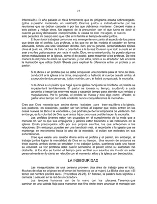 77 
 
Intercesión). El año pasado él creía firmemente que mi programa estaba sobrecargado.
(¡Una expresión moderada, en realidad!) Oramos juntos e individualmente por las
reuniones que se debían cancelar y por las que debíamos mantener. Cancelé viajes a
seis países y reduje otros. Un aspecto de la presunción con el que lucho es decir sí
cuando ya estoy demasiado comprometida. A causa de esto me agoto, lo que no
sólo perjudica mi cuerpo sino que roba a mi familia el tiempo de estar juntos.
El buen tutor trabajará como una voz emergente en cuanto al aspecto de los pasos
que debe dar el profeta. Los profetas, a los que no se les modela el carácter en forma
adecuada, tienen una sola velocidad: directa. Son, por lo general, personalidades típicas
clase A (esto es, difíciles de tratar y orientados a la tarea). Quieren que todo suceda en el
ayer y no les gusta esperar por nada ni nadie. Dios, en su misericordia, ha puesto algunos
dones maravillosos en la Iglesia, como el de pastor, para encarrilar a los profetas. De otra
manera la mayoría de estos se quemarían, y con ellos, todos a su alrededor. Me encanta
la ilustración que utiliza Dutch Sheets para explicar la diferencia entre un profeta y un
pastor:
Si le dices a un profeta que se debe conquistar una montaña para el reino de Dios,
conducirá a la iglesia a la cima, empu-jando y halando al cuerpo cuesta arriba. A
excepción de dos personas, todos morirán; pero él habrá conquistado la montaña.
Si le dices a un pastor que haga que la iglesia conquiste la montaña, el profeta se
impacientará terriblemente. El pastor se tomará su tiempo, ayudando a cada
corderito a trepar las enormes rocas y sacando tiempo para atender sus heridas y
magulladuras. Por lo general, el profeta se frustra y dice algo como: «Pastor, si
gasta tanto tiempo con cada corderito nunca conquistaremos la montaña».
Creo que Dios necesita que ambos dones trabajen para traer equilibrio a la iglesia.
Los pastores, en ocasiones, pueden ser tan lentos al esperar que todos entren en las
cosas nuevas de Dios o la «montaña», que podrían perder la temporada de visitación. Sin
embargo, es la voluntad de Dios que tantos hijos como sea posible trepen la montaña.
Los profetas jóvenes están tan ocupados en el cumplimiento de la meta que a
menudo no ven lo que sus empujones y jalones están haciendo a las relaciones en la
iglesia. Están preocupados sólo por sus propios asuntos, los que anteponen a las
relaciones. Sin embargo, pueden ser una bendición real, al recordarle a la iglesia que se
mantenga en movimiento hacia lo alto de la montaña, si evitan ser molestos en sus
exhortaciones.
Creo que existe una tensión divina entre el profeta y el pastor, sin embargo, al
trabajar juntos logran la mentalidad de Dios en su tiempo. Una reunión de ancianos es
triste cuando ambos dones se embisten y no trabajan juntos, queriendo cada uno hacer
su voluntad. La voz profética debe querer someterse al pastor como su autoridad. No
obstante, si los dos se toman el tiempo para ventilar sus asuntos sin insistir en estar
personalmente en lo cierto en relación con el momento, ellos y la iglesia son bendecidos.
LA INSEGURIDAD
Las inseguridades de una persona proveen otra área de trabajo para el tutor.
Muchas de ellas se originan en el temor del hombre (o de la mujer). La Biblia dice que: «El
temor del hombre pondrá lazo» (Proverbios 29.25). En hebreo, la palabra lazo significa «
carnada o señuelo en la red de un cazador».
Los temores humanos van de la mano con los placeres. Tenemos que
caminar en una cuerda floja para mantener ese fino límite entre anunciar el mensaje con
 