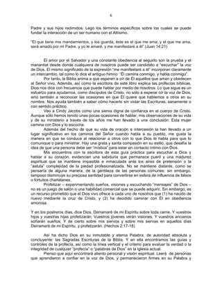 6 
 
Padre y sus hijos redimidos. Legó los términos específicos sobre los cuales se puede
fundar la interacción de un ser humano con el Altísimo.
“El que tiene mis mandamientos, y los guarda, éste es el que me ama; y el que me ama,
será amado por mi Padre, y yo le amaré, y me manifestaré a él” (Juan 14:21)
El amor por el Salvador y una constante obediencia al seguirlo son la prueba y el
manantial desde donde cualquiera de nosotros puede ser candidato a “escuchar” la voz
de Dios. El mismo significado de la expresión “me manifestaré a él” incorporan claramente
un intercambio, tal como lo dice el antiguo himno: “Él camina conmigo, y habla conmigo”.
Por tanto, la Biblia anima a que esperen a oír de Él aquellos que aman y obedecen
al Señor vivo. Además, así como la escritora de este libro explica las profecías bíblicas,
Dios nos dice con frecuencia que puede hablar por medio de nosotros. Lo que sigue es un
esfuerzo para ayudarnos, como discípulos de Cristo, no sólo a esperar oír la voz de Dios,
sino también a reconocer las ocasiones en que Él quiere que hablemos a otros en su
nombre. Nos ayuda también a saber cómo hacerlo sin violar las Escrituras, sanamente o
con sentido práctico.
Veo a Cindy Jacobs como una sierva digna de confianza en el cuerpo de Cristo.
Aunque sólo hemos tenido unas pocas ocasiones de hablar, mis observaciones de su vida
y de su ministerio a través de los años me han llevado a una conclusión: Esta mujer
camina con Dios y lo escucha.
Además del hecho de que su vida de oración e intercesión la han llevado a un
lugar significativo en los caminos del Señor cuando habla a su pueblo, me gusta la
manera en que se conduce al relacionar a otros con lo que Dios le habla para que lo
comunique o para ministrar. Hay una grata y santa compasión en su estilo, que desafía la
idea de que una persona debe ser “mística” para estar en contacto íntimo con Dios.
Mis encuentros con la escritora de esta guía práctica para escuchar a Dios y
hablar a su corazón, evidencian una sabiduría que permanece pueril y una madurez
espiritual que se mantiene impasible e inmaculada ante los aires de pretensión o la
“astuta” complejidad de la piedad profesionalizada. No se mantiene distante, como se
pensaría de alguna manera, de la gentileza de las personas comunes; sin embargo,
tampoco disminuye su preciosa santidad para convertirse en esfera de influencia de falsos
o fortuitos charlatanes.
Profetizar – experimentando sueños, visiones y escuchando “mensajes” de Dios –
no es un juego de salón o una habilidad comercial que se puede adquirir. Sin embargo, es
un recurso prometido que el Dios vivo ofrece a cada uno de nosotros que (1) ha nacido de
nuevo mediante la cruz de Cristo, y (2) ha decidido caminar con Él en obediencia
amorosa.
Y en los postreros días, dice Dios, Derramaré de mi Espíritu sobre toda carne, Y vuestros
hijos y vuestras hijas profetizarán; Vuestros jóvenes verán visiones, Y vuestros ancianos
soñarán sueños; Y de cierto sobre mis siervos y sobre mis siervas en aquellos días
Derramaré de mi Espíritu, y profetizarán. (Hechos 2:17-18)
Así ha dicho Dios en su inmutable y eterna Palabra, de autoridad absoluta y
concluyente: las Sagradas Escrituras de la Biblia. Y en ella encontramos las guías y
controles de la profecía, así como la línea vertical y el criterio para evaluar la verdad o la
integridad de cualquier “profecía” o “palabras de Dios” en la iglesia actual.
Pienso que aquí encontrará aliento personal y visión espiritual. Leerá de personas
que aprendieron a confiar en la voz de Dios, y permanecieron firmes en su Palabra y
 