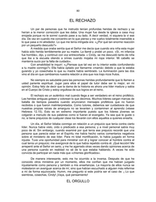 80 
 
EL RECHAZO
Un par de personas que he instruido tenían profundas heridas de rechazo y se
herían a la menor corrección que les daba. Una mujer fue desde la iglesia a casa muy
enojada porque no le sonreí cuando pase a su lado. A decir verdad, ni siquiera la vi ese
día. De vez en cuando me concentro en lo que pienso y me vuelvo totalmente insensible a
lo que pasa a mi alrededor. Lo que me tenía intrigada era: «¿Por qué tan enorme reacción
por un pequeño descuido?»
A medida que oraba sentía que el Señor me decía que cuando era niña esta mujer
había sido herida terriblemente por su madre. La llamé y probé un poco. «Sí, mi infancia
fue horrible», dijo, y continuó con voz entrecortada. « Cindy, se me descuidó tanto de niña
que iba a la escuela oliendo a orines cuando mojaba mi ropa interior. Mi cabello se
mantenía sucio por la falta de cuidado».
Con amabilidad le inquirí: «¿Piensas que tal vez en tu interior estés confundiendo
a tu madre conmigo?» Ella había optado por llamarme «mamá» debido a que la estaba
guiando y yo cosechaba lo que su madre había sembrado. La iluminación para las dos
vino el día en que cambiamos nuestra relación a otra que nos trajo ricos frutos.
No siempre es saludable para las personas heridas profundamente que lo llamen a
usted pariente espiritual. Jugar para ellos el papel de tutor debe ser lo mejor, en mi
opinión. Estoy feliz de decir que la dama de la historia es ahora una líder madura y sabia
en el Cuerpo de Cristo y estoy orgullosa de sus logros en el reino.
El rechazo es un auténtico mal cuando llega a ser verdadero en el reino profético.
Las heridas antiguas gotean y colorean lo que decimos. Muchos líderes cargan marcas de
batalla de tiempos pasados cuando anunciaron mensajes proféticos que no fueron
recibidos o que fueron malinterpretados. Como tutores, debemos ser cuidadosos de que
nuestras propias raíces de amargura no se levanten y contaminen al aprendiz (véase
Hebreos 12.15). Esto es en extremo importante puesto que los líderes jóvenes se
colgarán a menudo de sus palabras como si fueran el evangelio. Ya sea que le guste o
no, si tiene prejuicios de cualquier clase los llevarán con ellos aquellos a quienes enseña.
Un día, el Señor lidiaba conmigo en relación a un prejuicio que tenía contra cierto
líder. Nunca había visto, oído o predicado a esa persona; y a nivel personal sabía muy
poco de él. Sin embargo, cuando examiné por qué tenía ese prejuicio recordé que una
persona que parecía estar en el Espíritu me había hecho varios comentarios negativos
sobre el ministerio de ese líder. Para mi total mortificación, lo había juzgado en forma
injusta. Tuve una oportunidad para ministrar con él y lograr conocer al hombre contra el
cual tenía un prejuicio; me avergoncé de lo que había repetido contra él. ¡Qué lección! Me
arrepentí ante el Señor en serio, y me he agarrado otras veces dando opiniones acerca de
una persona cuando en realidad no sé de lo que estaba hablando. A veces he sido
convicta de participar en nada más que «chismes glorificados».
De manera interesante, esto me ha ocurrido a la inversa. Después de que he
conocido otros ministros por un momento, ellos me confían que me habían juzgado
injustamente como persona y también a mis enseñanzas. La mayoría de ellos nunca se
molestaron en averiguar acerca de mí, sino que habían escuchado a alguien más referirse
a mí de forma equivocada. Humm, me pregunto si este podría ser el caso de: ¡ Lo que
siembras, cosechas, Cindy! ¡Vaya, qué pensamiento!
EL ORGULLO
 