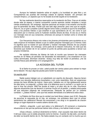 81 
 
Aunque he hablado bastante sobre el orgullo y la humildad en este libro y en
Conquistemos las puertas del enemigo (véase el capítulo titulado: «El principio del
corazón limpio»), un aspecto que no he tocado es el del orgullo en la revelación.
No hay realmente derechos reservados en la revelación de Dios. Creo en el crédito
donde este se espera, e intento compartirlo cuando aprendo ciertas verdades o recojo
ciertas enseñanzas. Sin embargo, algunas personas se enojan si les enseña una lección
que ha aprendido de ellos. Puede que sea sólo algo personal, pero creo que es orgullo.
Para mí, es un gran cumplido cuando alguien toma notas y enseña lo que le he enseñado.
Insto a los jóvenes líderes a que enseñen lo que aprendieron de mí, así como lo que
descubren por sí mismos como lo hubierán recibido directo de Dios. Si eso es un rhema
(un mensaje vivo) en sus corazones, entonces oro porque lo reciban como si viniera del
mismo Señor.
Con frecuencia ofrezco mis notas a los jóvenes principiantes para ayudarlos en su
salto inicial en el ministerio debido a que no saben preparar mensajes por sí mismos. Esto
no significa que no insista en que estudien y reciban mensajes directos de sus propios
períodos de estudio. Sin embargo, como parte de la relación instructiva, he visto que las
lecciones que reciben de mí se vuelven el punto de partida para ayudarlos a lanzar sus
propios ministerios.
He recibido informes de líderes de todo el mundo que tomaron los mensajes
escritos en GI News (el periódico de Generales de Intercesión) y los enseñaron en sus
cultos dominicales. Bromean diciendo: «Estoy muy feliz de recibir el periódico; ¡me da
comida fresca para alimentar a mi congregación!»
LA ACOGIDA DEL TUTOR
Si el Señor le provee un tutor, usted puede dar ciertos pasos para extraer lo mejor
de la relación. He aquí algunas pautas para recibir la asesoría.
Un espíritu dócil
Nadie quiere trabajar con un sabelotodo con espíritu de discusión. Algunos tienen
siempre sus escudos defensivos levantados y son unos resentidos. Esto es vergonzoso
porque los hace difíciles de instruir. Hace poco, hablaba con mi hija adolescente acerca
de este tema. Le pregunté: «¿Estoy más a la defensiva que lo normal?» La razón por la
que lo hice fue porque 1994 fue quizás el mejor y el peor año de mi vida. Ocurrieron
algunas situaciones que me llevaron a caminar mucho en el perdón, y estaba preocupada
de que estuviera pagando las consecuencias. Después de pensar por un instante
contestó: « ¿Sabes mamá?, creo que has estado demasiado a la defensiva estos días».
La Palabra de Dios dice que la verdad nos hará libres (véase Juan 8.32). Después
de escuchar la respuesta de mi hija, sin embargo, me entristece decir que mi primer
sentimiento fue ¡defensivo! Revisé mis emociones y me dirigí a mi aposento de oración
(tengo un lugar especial en nuestro sótano donde oro).
«Señor», pregunté, «¿por qué estoy a la defensiva?» El comenzó a mostrarme
situaciones en las que las personas habían sido críticas y me habían tirado al azar.
«Esas críticas», continuó diciéndome el Señor, «han causado más dolor dentro de
ti del que crees y ya no estás actuando como tú misma». Cuando me dijo esto, una fuente
de dolor se levantó dentro de mí. No había estado muy en contacto con lo mucho que en
 