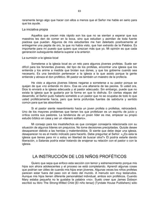 83 
 
raramente tengo algo que hacer con ellos a menos que el Señor me hable en serio para
que los ayude.
La iniciativa propia
Aquellos que crecen más rápido son los que no se sientan a esperar que sus
maestros les den de comer en la boca, sino que estudian y asimilan de toda fuente
piadosa que puedan. Algunos de mis estudiantes me han deleitado positivamente al
entregarme una pepita de oro, la que no había visto, que han extraído de la Palabra. Es
importante para mí puesto que quiero que crezcan más que yo. Mi opinión es que cada
generación subsiguiente debería superar a la anterior.
La sumisión a la iglesia local
Someterse a la iglesia local es un reto para algunos jóvenes profetas. Suele ser
difícil para los fervientes jóvenes, del tipo de los profetas, encontrar una iglesia que los
entienda y los anime a medida que brotan sus dones, y que los gobierne cuando sea
necesario. Es una bendición pertenecer a la iglesia a la que asisto porque la gente
entiende y abraza el don profético. Mi pastor es también un maestro de la profecía.
He visto a algunos jóvenes líderes negarse a someterse a su pastor porque se
quejan de que «no entiende mi don». Esa es una altanería de las peores. Si usted ora,
Dios lo enviará a la iglesia adecuada y al pastor adecuado. Sin embargo, puede que no
exista la iglesia que le gustaría por la forma en que lo disfruta. En ciertas etapas del
desarrollo, el Señor pudo haberlo sometido a un pastor que no se ocupaba de todo lo que
usted proféticamente hacía, pero que tenía profundas fuentes de sabiduría y sentido
común para que las absorbiera.
Si el pastor siente resentimiento hacia un joven profeta o profetisa, retrocederá.
Uno de los mayores problemas que tienen los que profetizan es un espíritu de juicio y
crítica contra sus pastores. La tendencia de un joven líder es irse, empezar su propio
estudio bíblico en casa y ser un «llanero solitario».
Mi consejo para los insatisfechos es que consigan consejería relacionada con su
situación de algunos líderes sin prejuicios. No tome decisiones precipitadas. Quizás desee
desaparecer debido a las heridas y malentendidos. Si siente que debe dejar una iglesia,
desaparecer no es el medio indicado para hacerlo. Debe preguntar al Señor: «¿Es esta la
iglesia que tienes para mí o estoy en libertad de buscar otra?» Él podría estarle dando
liberación, o Satanás podría estar tratando de enajenar su relación con el pastor o con la
iglesia.
LA INSTRUCCIÓN DE LOS NIÑOS PROFÉTICOS
Quiero que sepa que enfoco esta sección con temor y estremecimiento porque mis
hijos son ahora adolescentes y el proceso se está completando. Aprendí algunas cosas
que podrían ser útiles de cuando mis hijos eran jóvenes. Algunas veces los niños profetas
parecen estar fuera del paso con el resto del mundo. A menudo son muy testarudos.
Aunque mis hijos tienen diferente personalidad individual, ambos son proféticos. Cuando
Mary estaba pequeña no le gustaba la palabra «no». Suelo creer que James Dobson
escribió su libro The Strong-Willed Child [El niño tenaz] (Tyndale House Publishers) sólo
 