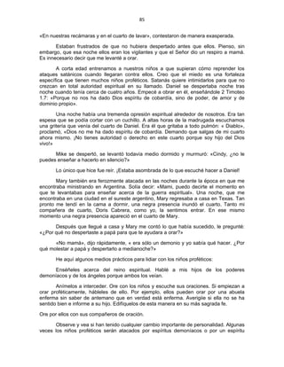 85 
 
«En nuestras recámaras y en el cuarto de lavar», contestaron de manera exasperada.
Estaban frustrados de que no hubiera despertado antes que ellos. Pienso, sin
embargo, que esa noche ellos eran los vigilantes y que el Señor dio un respiro a mamá.
Es innecesario decir que me levanté a orar.
A corta edad entrenamos a nuestros niños a que supieran cómo reprender los
ataques satánicos cuando llegaran contra ellos. Creo que el miedo es una fortaleza
específica que tienen muchos niños proféticos. Satanás quiere intimidarlos para que no
crezcan en total autoridad espiritual en su llamado. Daniel se despertaba noche tras
noche cuando tenía cerca de cuatro años. Empecé a obrar en él, enseñándole 2 Timoteo
1.7: «Porque no nos ha dado Dios espíritu de cobardía, sino de poder, de amor y de
dominio propio».
Una noche había una tremenda opresión espiritual alrededor de nosotros. Era tan
espesa que se podía cortar con un cuchillo. A altas horas de la madrugada escuchamos
una gritería que venía del cuarto de Daniel. Era él que gritaba a todo pulmón: « Diablo»,
proclamó, «Dios no me ha dado espíritu de cobardía. Demando que salgas de mi cuarto
ahora mismo. ¡No tienes autoridad o derecho en este cuarto porque soy hijo del Dios
vivo!»
Mike se despertó, se levantó todavía medio dormido y murmuró: «Cindy, ¿no le
puedes enseñar a hacerlo en silencio?»
Lo único que hice fue reír. ¡Estaba asombrada de lo que escuché hacer a Daniel!
Mary también era ferozmente atacada en las noches durante la época en que me
encontraba ministrando en Argentina. Solía decir: «Mami, puedo decirte el momento en
que te levantabas para enseñar acerca de la guerra espiritual». Una noche, que me
encontraba en una ciudad en el sureste argentino, Mary regresaba a casa en Texas. Tan
pronto me tendí en la cama a dormir, una negra presencia inundó el cuarto. Tanto mi
compañera de cuarto, Doris Cabrera, como yo, la sentimos entrar. En ese mismo
momento una negra presencia apareció en el cuarto de Mary.
Después que llegué a casa y Mary me contó lo que había sucedido, le pregunté:
«¿Por qué no despertaste a papá para que te ayudara a orar?»
«No mamá», dijo rápidamente, « era sólo un demonio y yo sabía qué hacer. ¿Por
qué molestar a papá y despertarlo a medianoche?»
He aquí algunos medios prácticos para lidiar con los niños proféticos:
Enséñeles acerca del reino espiritual. Hablé a mis hijos de los poderes
demoníacos y de los ángeles porque ambos los veían.
Anímelos a interceder. Ore con los niños y escuche sus oraciones. Si empiezan a
orar proféticamente, hábleles de ello. Por ejemplo, ellos pueden orar por una abuela
enferma sin saber de antemano que en verdad está enferma. Averigiie si ella no se ha
sentido bien e informe a su hijo. Edifíquelos de esta manera en su más sagrada fe.
Ore por ellos con sus compañeros de oración.
Observe y vea si han tenido cualquier cambio importante de personalidad. Algunas
veces los niños proféticos serán atacados por espíritus demoníacos o por un espíritu
 