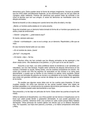 86 
 
demoníaco guía. Estos pueden tener la forma de amigos imaginarios. Aunque es posible
que los niños estén sencillamente fingiendo, yo los examinaría para ver de qué clase de
«amigos» están hablando. Podrían ser demonios que quieran tratar de controlar a los
niños al decirles que son sus amigos. A veces los demonios se manifiestan como los
dibujos animados.
Daniel se levantó un día a desayunar cuando tenía tres años de edad y me dijo:
_Mamá, un hombre araña estaba en mi cama anoche.
Supe de inmediato que un demonio había tomado la forma dé un hombre que parecía una
araña y traté de embromarlo.
—Daniel —pregunté—, ¿está todavía aquí?
Sí mamá, siempre está aquí.
—Daniel —contraataqué—, ese no es tu amigo, es un demonio. Repréndelo y dile que se
vaya.
En ese momento Daniel soltó con voz clara:
—En el nombre de Jesús, ¡fuera!
¿Se fue? —le pregunté.
—Sí mamá —dijo—. Se fue.
Muchos niños me han contado que los dibujos animados se les aparecen y les
dicen cosas como: «No obedezcas a tus padres», o «¿Por qué no te vas de casa?»
Escuche a sus hijos. Los niños proféticos tienen la tendencia a ser sensibles por
naturaleza, aun los más tenaces. Pueden estar sufriendo de ataques demoníacos en las
noches y necesitan su ayuda. Sandy Grady, una de nuestras compañeras de oración, me
contó que cuando era niña los espíritus se acercaban en las noches a su cama para
atormentarla, y puesto que su familia no era cristiana no sabían cómo ayudarla. Daniel
decía que sus animales de peluche se movían a su alrededor en la noche. Mary señalaba
que cosas con grandes colmillos que venían de debajo de su cama trataban de agarrarla
en la noche.
Es posible que algunas veces deba orar en los cuartos para limpiarlos. Si tiene
muebles usados, los niños que dormían en las camas pueden haber sido objeto de
terribles pesadillas y en consecuencia los poderes demoníacos permanecen en ellas. Sus
temores o miedos pueden estar atormentando a sus hijos.
Sea precavido y no les deje ver películas de horror. Estas abren las puertas al espíritu del
miedo.
Utilice la sabiduría al disciplinarlos. Los niños pueden ser tan tercos e irrespetuosos con la
boca que usted puede tender a golpearlos demasiado, lo que puede perjudicar sus
voluntades y herirlos. Solíamos tener una cuchara en cada cuarto porque Mary hablaba
demasiado. Otras personas de nuestra iglesia nos decían que yo la debería disciplinar
más. Por supuesto, sus hijos eran pasivos y sumisos, y no había comparación entre ellos
y Mary.
 