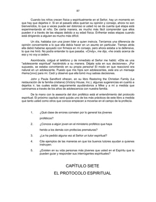 87 
 
Cuando los niños crecen física y espiritualmente en el Señor, hay un momento en
que hay que dejarlos ir. Si en el pasado ellos querían su opinión y consejo, ahora no son
bienvenidos, lo que a veces puede ser doloroso si usted no se da cuenta qué etapa está
experimentando el niño. De cierta manera, es mucho más fácil comprender que ellos
pueden ir a través de las etapas debido a su edad física. Enfrentar estas etapas cuando
está dirigiendo a alguien es mucho más difícil.
Un día, hablaba con una joven líder a quien instruía. Teníamos una diferencia de
opinión concerniente a lo que ella debía hacer en un asunto en particular. Tiempo atrás
ella debió haberse apoyado con firmeza en mi consejo, pero ahora estaba a la defensiva,
lo que me hirió. No podía entender lo que pasaba. «Cindy», me dijo, «he orado acerca de
eso y no voy a ceder».
Asombrada, colgué el teléfono y de inmediato el Señor me habló: «Ella es una
"adolescente espiritual" haciéndolo a su manera. Déjala sola en sus decisiones». ¡Por
supuesto, se estaba convirtiendo en su propia persona! El modo en que reaccionó era
natural en un adolescente. Puesto que mis hijos son adolescentes, este era un mensaje
rhema [vivo) para mí. Cedí y observé que ella tomó muy sabias decisiones.
John y Paula Sandford ofrecen, en su libro Restoring the Christian Family (La
restauración de la familia cristiana) (Victory House, Inc.), algunas sugerencias en cuanto a
dejarlos ir, las cuales están seguramente ayudándonos a Mike y a mí a medida que
caminamos a través de los años de adolescencia con nuestra familia.
De la mano con la asesoría del don profético está el entendimiento del protocolo
espiritual. El próximo capítulo será quizás uno de los más prácticos de este libro a medida
que tanto usted como otros que conoce empiecen a moverse en el campo de la profecía.
1. ¿Qué clase de errores cometen por lo general los jóvenes
proféticos?
2. ¿Conoce a algún joven en el ministerio profético que haya
herido a los demás con profecías prematuras?
3. ¿Le ha pedido alguna vez al Señor un tutor espiritual?
4. Cite ejemplos de las maneras en que los buenos tutores ayudan a quienes
instruyen.
5. ¿Existen en su vida personas más jóvenes que usted en el Espíritu que lo
pueden guiar y responder sus interrogantes espirituales?
CAPÍTULO SIETE
EL PROTOCOLO ESPIRITUAL
 