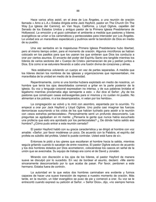 88 
 
Hace varios años asistí, en el área de Los Ángeles, a una reunión de oración
llamada « Amo a L.A.» Estaba dirigida entre Jack Hayford, pastor en The Church On The
Way [La Iglesia del Camino], en Van Nuys, California, y Lloyd Ogilvie, capellán del
Senado de los Estados Unidos y antiguo pastor de la Primera Iglesia Presbiteriana de
Hollywood. La emoción y el gozo colmaban el ambiente a medida que pastores y líderes
evangélicos se unían a los carismáticos y pentecostales para interceder por Los Ángeles.
La unidad era un maravilloso espectáculo y pudimos sentir la bendición de Dios en medio
de su pueblo.
Una vez sentados en la majestuosa Primera Iglesia Presbiteriana hubo libertad,
pero al mismo tiempo orden, para el momento de oración. Algunos micrófonos se habían
colocado en los pasillos para que los usaran los que sintieran que Dios los conducía a
orar por ciertos asuntos. El encanto del poder del Espíritu Santo era tangible mientras los
líderes de varios sectores del « Cuerpo de Cristo» permanecían de pie y pedían juntos a
Dios. Era como si se estuviera llevando a cabo una fusión divina de corazones y almas.
Nos estábamos volviendo un cuerpo en vez de partes separadas. A medida que
los líderes decían los nombres de las iglesias y organizaciones que representaban, me
maravillaba de la unidad en medio de la diversidad.
Repentinamente, como si una bomba hubiera explotado en medio de nosotros, un
hombre que tenía los ojos desorbitados comenzó a gritar en la parte posterior de la
iglesia. Su voz y lenguaje corporal expresaban ira intensa, y de sus palabras brotaba el
legalismo mientras proclamaba algo semejante a esto: « Así dice el Señor: ¡Ay de los
pastores que construyen casas extravagantes para sí mismos y no cuidan mi pueblo. No
alimentan a los pobres, ni a los desamparados, ni velan por los heridos».
La congregación se volvió y lo miró con asombro, espantada por lo ocurrido. Yo
empecé a orar por Jack Hayford y Lloyd Ogilvie. Uno podía casi imaginar las fuerzas
demoníacas susurrando a los oídos de los que habían luchado para asistir a la reunión
con «esos extraños pentecostales». Personalmente sentí un profundo desconcierto. Las
preguntas se agolpaban en mi mente: ¿Pensaría la gente que nunca había escuchado
una profecía que esto era aprobado por los pentecostales? ¿ De dónde había salido ese
hombre? ¿Cómo pudo entrar a esta reunión cerrada?
El pastor Hayford habló con su gracia característica y se dirigió al hombre con voz
amable: «Señor, por favor modérese un poco. De acuerdo con la Palabra, el espíritu del
profeta es súbdito del profeta. Usted lo puede controlar. Usted está fuera de sí».
Entonces le pidió a los ujieres que escoltaran al hombre hacia la salida, mientras
seguía gritando cuando lo sacaban de entre nosotros. El pastor Ogilvie estuvo de acuerdo
y los dos hombres dotados por Dios acometieron, colocándose los cascos en señal de la
unión que se avecinaba. Su equipo de trabajo era como el de David y Jonatán.
Mirando con discreción a los ojos de los líderes, el pastor Hayford de manera
suave se disculpó por lo sucedido. En vez de bordear el asunto, declaró: «Me siento
sinceramente desconcertado por lo que acaba de pasar. Por favor, perdonen a este
hermano. Estaba fuera de control».
La autoridad en la que estos dos hombres caminaban era evidente y fuimos
capaces de hacer una suave transición de regreso a nuestro momento de oración. Más
tarde, en la reunión, un líder evangélico se puso de pie y comenzó a orar. Su voz se le
entrecortó cuando expresó su petición al Señor. « Señor Dios», dijo, «no siempre hemos
 