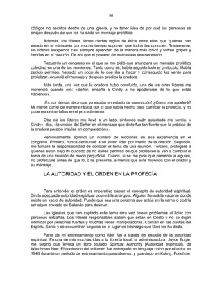 90 
 
códigos no escritos dentro de una iglesia, y no tener idea de por qué las personas se
enojan después de que les ha dado un mensaje profético.
Además, los líderes tienen ciertas reglas de ética entre ellos que quienes han
estado en el ministerio por mucho tiempo suponen que todos las conocen. Tristemente,
los líderes inexpertos casi siempre aprenden de la manera más difícil y sufren golpes y
heridas en el corazón. De ahí que el proceso de instrucción sea necesario.
Recuerdo un congreso en el que se me pidió que anunciara un mensaje profético
colectivo en una de las reuniones. Tanto como sé, había seguido todo el protocolo. Había
pedido permiso, hablado un poco de lo que iba a hacer y conseguido luz verde para
profetizar. Anuncié el mensaje y después predicó la oradora.
Más tarde, una vez que la oradora hubo concluido, una de las otras líderes me
reprendió cuando oró: «Señor, enseña a Cindy a no apoderarse de lo que estás
haciendo».
¡Es por demás decir que yo estaba en estado de conmoción! ¿Cómo me apoderé?
Mi mente corrió de manera rápida por lo que había hecho para clarificar la profecía, y no
pude encontrar fallas en el procedimiento.
Otra de las líderes me llevó a un lado, sintiendo cuán aplastada me sentía. «
Cindy», dijo, «la unción del Señor en el mensaje que diste fue tan fuerte que la prédica de
la oradora pareció insulsa en comparación».
Personalmente aprendí un número de lecciones de esa experiencia en el
congreso. Primero, nunca censuraré a un joven líder por medio de la oración. Segundo,
me tomaré la responsabilidad de conocer el tema de una reunión. Tercero, protegeré a
quienes están bajo mi cuidado de no darles permiso de que profeticen si van a cambiar el
tema de una reunión de modo perjudicial. Cuarto, si se me pide que presente a alguien,
no profetizaré antes de que lo, o la, presente, a menos que esté fluyendo con el orador y
su mensaje.
LA AUTORIDAD Y EL ORDEN EN LA PROFECÍA
Para entender el orden es imperativo captar el concepto de autoridad espiritual.
Sin la adecuada autoridad espiritual ocurrirá la anarquía. Alguien llenará la vacante donde
existe un vacío de autoridad. Puede que sea una persona que actúa en la carne o podría
ser algún enviado de Satanás para destruir.
Las iglesias que han captado este tema rara vez tienen problemas al lidiar con
personas extrañas. Los líderes responsables saben que están en Cristo y no se dejan
intimidar por personas fuertes y muchas veces manipuladoras. Confían en las pautas del
Espíritu Santo y se encuentran seguros en el lugar de liderazgo que Dios les ha dado.
Parte de mi entrenamiento como líder fue a través del estudio de la autoridad
espiritual. En.una de mis muchas idas a la librería local, la administradora, Joyce Bogle,
me sugirió que leyera un libro titulado Spiritual Authority [Autoridad espiritual], de
Watchman Nee. El contenido del volumen fue entregado en lenguaje chino por el autor en
1948 durante un período de entrenamiento para obreros, y guardado en Kuling, Foochow,
 