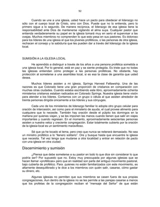 92 
 
Cuando se une a una iglesia, usted hace un pacto para obedecer el liderazgo no
sólo con el cuerpo local de Cristo, sino con Dios. Puede que no lo entienda, pero lo
primero sigue a lo segundo. De manera recíproca, el liderazgo de esa iglesia tiene la
responsabilidad ante Dios de mantenerse vigilando el alma suya. Cualquier pastor que
entienda verdaderamente su papel en la iglesia tomará muy en serio el supervisar a las
ovejas. Muchos miembros no comprenden lo que esto pesa en sus pastores. Es doloroso
para los líderes de una iglesia el que los jóvenes proféticos, o las personas de otra iglesia,
rechacen el consejo y la sabiduría que les pueden dar a través del liderazgo de la iglesia
local.
SUMISIÓN A LA IGLESIA LOCAL
He aprendido a distinguir a través de los años a una persona profética sometida a
una iglesia local. Por lo general, está en paz y se siente protegida. Es triste que no todas
las iglesias entiendan cómo proteger a las personas proféticas. No obstante, hay
protección al someterse a una asamblea local, si es esa la clase de garantía que usted
desea.
Muchos líderes asisten a mi iglesia, Springs Harvest Fellawship. Una de las
razones es que Colorado tiene una gran proporción de cristianos en comparación con
muchas otras ciudades. Cuando estaba escribiendo este libro, aproximadamente ochenta
ministerios cristianos estaban radicados en Colorado Springs. Nuestra iglesia tiene visión
para atender a los líderes. Contamos con un grupo o célula al que asisten alrededor de
treinta personas dirigida únicamente a los líderes y sus cónyuges.
Cada uno de los ministerios de liderazgo familiar lo adopta otro grupo celular para
oración de intercesión, así como para el ministerio de ayuda, el cual provee alimento para
cualquiera que lo necesite. También hay oración desde el púlpito los domingos en la
mañana por quienes viajan, y se les imponen las manos cuando tienen que salir en viajes
importantes y cuando regresan. En el momento, aproximadamente seiscientas personas
asisten a nuestra veloz y creciente congregación. Estar totalmente cubierto por la oración
de la iglesia local es un sentimiento maravilloso.
Sé que ya he tocado el tema, pero creo que nunca se reiterará demasiado. No sea
un ministro profético a lo “llanero solitario”. Ore y busque hasta que encuentre la iglesia
que necesita. Tal vez tenga que mudarse a otra localidad y entrar en relación de pacto
con una iglesia en otra ciudad.
Discernimiento y sumisión
¿Piensa que debe someterse a su pastor en todo lo que dice sin considerar lo que
podría ser? Por supuesto que no. Estoy muy preocupada por algunas iglesias que se
hacen llamar «proféticas» pero que en realidad son parte del antiguo movimiento pastoral,
bajo cubierta de profético. Para ,quienes no están familiarizados con este movimiento, es
altamente desequilibrado y le dice a los miembros con quién salir, casarse, cómo gastar
su dinero, etc.
Algunas iglesias no permiten que sus miembros se casen fuera de sus propias
congregaciones. Aun dentro de la iglesia no se les permite a las parejas casarse a menos
que los profetas de la congregación reciban el “mensaje del Señor” de que están
 