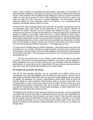 94 
 
usted, o que ha estado en el ministerio por poco tiempo, se le eleva a una posición a la
que usted debe someterse. Esto expone a menudo lo que llamo el espíritu del «hermano
mayor». Esto se deduce de la parábola del hijo pródigo en Lucas 15, cuando el hermano
mayor se pone furioso porque el menor recibe bendiciones de mano de su padre. Los
celos son algo feo. Dios promueve en bases diferentes a las del mundo. Levanta
personas basado en cuán avanzadas están en el Espíritu, y no necesariamente de
acuerdo a sus edades físicas o años en el reino.
A través de los años he llevado golpes duros por parte de aquellos que pensaron que yo
era demasiado joven para estar en las posiciones en las que quienes estaban en
autoridad me habían colocado. Un día mi amigo John Dawson me dijo: « Cindy, casi
siempre soy el menor en mi grupo de compañeros y a veces ha sido difícil. Ni siquiera me
alcanzo a imaginar lo que debió haber sido para ti, siendo además la única mujer».
Después se fue a orar por mí. Esa oración tocó profundamente mi corazón porque sólo el
Señor sabía cuánto había luchado con lo que él había mencionado. Ser físicamente joven
en el liderazgo puede ser un reto y al menos me he maravillado, con frecuencia, de dónde
Dios me ha colocado. Créame, muchas, pero muchas veces tarde en la noche, cuando
me he sentido incómoda, he leído a Jeremías 1.7: «No digas: Soy un niño».
Lo bueno de ser criticado (algunos podrían preguntar: «¿Hay algo bueno?») es que le da
la tendencia a ser humilde. También le puede mantener la ternura hacia quienes otros
menosprecian. Cuando estaba creciendo, papá señalaba a los borrachos en las esquinas
de las calles y me decía: « Nunca juzgues a esa persona. ¡A no ser por la gracia de Dios,
ese podrías ser tú !»
Una de mis oraciones por mí es: «Señor, cuando alcance el lugar en que deba
renunciar o abrir paso a la nueva generación, déjame ir con gracia y ser de bendición».
Estoy agradecida a los que se fueron antes que yo que entonaron oraciones similares y
pavimentaron el camino para los de mi generación. Sé que estamos cosechando de su
gran labor y que somos bendecidos al seguir sus enormes huellas.
El modelo de sumisión de David
Uno de los más grandes ejemplos que se encuentran en la Biblia, acerca de la
comprensión de la autoridad delegada, es el de David con Saúl (véase 1 Samuel 18-19).
Saúl estaba sumamente celoso de la atención que David recibía después de sus victorias
en batalla. Se obsesionó con pasión y desconfianza contra David, hasta el punto de
intentar matarlo en varias ocasiones. David mantuvo recto su corazón en todo esto. Tuvo
la oportunidad de matar a Saúl, pero rehusó tocar al ungido de Dios. David tuvo gran
autoridad porque entendió la autoridad. Saúl, por el contrario, abusó de su autoridad, lo
que dejó en incertidumbre a David. Aunque este se protegió, no atacó claramente al rey
debido a que este había sido ungido por Dios.
Ya hablé de cómo muchos me han instruido a través de sus escritos. Un libro excepcional
que deben leer tanto los que están en autoridad como los que han sido maltratados por
los líderes, fue escrito por Gene Edwards y se titula A Tale of Three Kings [El cuento de
los tres reyes]. Narra esencialmente la historia de Saúl, David y Absalón, y es increíble
por el ajuste de actitudes. Es uno de esos libros que se deben volver a leer cada cierto
tiempo. La historia es de sumisión y quebrantamiento, aun en el trato con un furioso rey
llamado Saúl.
 