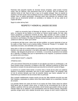 97 
 
Haciendo esta pequeña hazaña de devolver lanzas arrojadas, usted prueba muchas
cosas: Que es valeroso. Que permanece firme por lo correcto. Que se mantiene con
valentía contra el mal. Que es duro y que no lo pueden empujar. Que no soporta la
injusticia o el trato injusto. Que es defensor de la fe, cuidador de la llama, detector de toda
herejía. Que no estará equivocado. Entonces todos esos atributos se combinan para
probar que es obviamente también un candidato a la realeza. Sí, tal vez usted es el
ungido del Señor.
Según la orden del rey Saúl .
RESPETO Y HONOR AL UNGIDO DE DIOS
usted se encuentra bajo el liderazgo de alguien como Saúl o en el proceso de
serlo. La mayoría de los líderes no se ponen en camino siendo saúles. Es más, ellos
fueron grandiosos y poderosos hombres de Dios. Algo sucedió que echó a perder la
unción de Dios; podría haber sido una profunda tragedia personal, o quizás el orgullo se
convirtió en una fortaleza. Mi amigo Ed Silvoso dice que el orgullo es como el mal aliento:
¡Usted es el último en saber que lo tiene!
La tendencia del líder joven, sobre todo del tipo profético, es querer reprender al que se
ha vuelto un Saúl. Esta no es la manera bíblica. Primera de Timoteo 5.1 lo detalla: «No
reprendas al anciano, sino exhórtale como a padre».
Hace años un líder de mi edad estaba muy enojado por algo que otro mayor había hecho.
Escribió una carta de corrección y me llamó para pedir mi consejo en cuanto a enviarla.
«Sabes», dije después de pensar por un momento, « si la envías, la persona no la recibirá
de ti. Además, la Palabra dice que no reprendamos a los mayores. La persona la tendrá
en cuenta como una crítica».
«¿Qué debería hacer?», preguntó.
«Podemos orar».
¿Por qué oramos? Estuvimos de acuerdo en que alguien que fuera su condiscípulo, y de
quien pudiera recibir corrección, le hablara a ese líder. Además le pedimos al Señor que
suavizara el corazón de esa persona para que escuche la corrección cuando le llegue.
La persona en cuestión había herido a muchas otras a través de los años con palabras
ásperas y comentarios insensibles, pero era un gran maestro bíblico. Sin embargo, esta
no era la primera llamada que tuve de jóvenes líderes que fueron cebados con el
tratamiento que recibieron de ese anciano líder en particular.
Dios contestó notablemente nuestra oración de ese día. Más adelante escuché que este
líder hablaba y expresaba en público cómo Dios había tratado con su severidad y dureza
de corazón.
Los grandes líderes son vasos de honor en el cuerpo de Cristo. Estos vasos los utilizan
tanta gente que se pueden volver duros. A través de las circunstancias de la vida se
astillan y quiebran como los vasos para beber, de tal manera que pueden cortar a los que
intentan beber de su sabiduría. Una amonestación para los líderes jóvenes: Recuerden
queridos amigos tener entre ustedes ferviente amor, porque el amor cubrirá multitud de
 