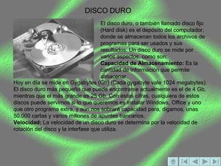 DISCO DURO El disco duro, o también llamado disco fijo (Hard disk) es el depósito del computador, donde se almacenan todos los archivos de programas para ser usados y sus resultados. Un disco duro se mide por varios aspectos, como son:  Capacidad de Almacenamiento:  Es la cantidad de información que permite almacenar.  Hoy en día se mide en Gygabytes (Gb) (Cada gygabyte vale 1024 megabytes). El disco duro más pequeño que puede encontrarse actualmente es el de 4 Gb, mientras que el más grande es 25 Gb. Con estas cifras, cualquiera de estos discos puede servirnos si lo que queremos es instalar Windows, Office y uno que otro programa extra, y aún nos sobrará capacidad para, digamos, unas 50.000 cartas y varios millones de apuntes bancarios.  Velocidad:  La velocidad de un disco duro se determina por la velocidad de rotación del disco y la interfase que utiliza.  