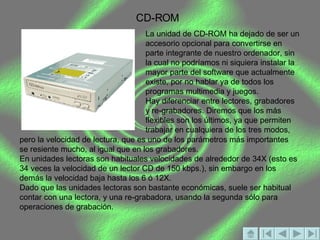 CD-ROM La unidad de CD-ROM ha dejado de ser un accesorio opcional para convertirse en parte integrante de nuestro ordenador, sin la cual no podríamos ni siquiera instalar la mayor parte del software que actualmente existe, por no hablar ya de todos los programas multimedia y juegos. Hay diferenciar entre lectores, grabadores y re-grabadores. Diremos que los más flexibles son los últimos, ya que permiten trabajar en cualquiera de los tres modos,  pero la velocidad de lectura, que es uno de los parámetros más importantes se resiente mucho, al igual que en los grabadores. En unidades lectoras son habituales velocidades de alrededor de 34X (esto es 34 veces la velocidad de un lector CD de 150 kbps.), sin embargo en los demás la velocidad baja hasta los 6 ó 12X. Dado que las unidades lectoras son bastante económicas, suele ser habitual contar con una lectora, y una re-grabadora, usando la segunda sólo para operaciones de grabación.  