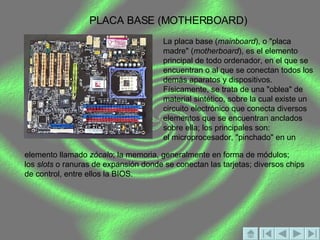PLACA BASE (MOTHERBOARD) La placa base ( mainboard ), o "placa madre" ( motherboard ), es el elemento principal de todo ordenador, en el que se encuentran o al que se conectan todos los demás aparatos y dispositivos.  Físicamente, se trata de una "oblea" de material sintético, sobre la cual existe un circuito electrónico que conecta diversos elementos que se encuentran anclados sobre ella; los principales son:  el microprocesador, "pinchado" en un elemento llamado  zócalo ; la memoria, generalmente en forma de módulos;  los  slots  o ranuras de expansión donde se conectan las tarjetas; diversos chips de control, entre ellos la BIOS.  
