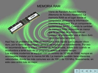 MEMORIA RAM Viene de Random Access Memory (Memoria de Acceso Aleatorio). La memoria RAM es el lugar donde el computador almacena la información mientras la procesa. Es un componente fundamental del PC. Cuando la cantidad de memoria RAM disponible es menor que la cantidad de información en proceso, el procesador usa al disco duro como memoria temporal.  Aquí hay un problema; la RAM es muchísimo más rápida que cualquier disco duro, por lo tanto el desempeño general del equipo cae notablemente. Por eso se recomienda tener la mayor cantidad de RAM posible, sobre todo cuando se acostumbra a tener más de un programa abierto al mismo tiempo.  Los equipos modernos se equipan con un mínimo de 32 Mb en RAM, aunque es aconsejable instalar por lo menos 64 Mb. La memoria también tiene diferentes velocidades, donde las más comunes son de 100 y de 133 Mhz. Nuevamente, en este caso entre más es mejor. 