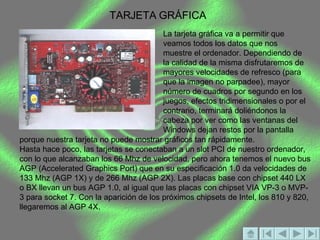 TARJETA GRÁFICA La tarjeta gráfica va a permitir que veamos todos los datos que nos muestre el ordenador. Dependiendo de la calidad de la misma disfrutaremos de mayores velocidades de refresco (para que la imagen no parpadee), mayor número de cuadros por segundo en los juegos, efectos tridimensionales o por el contrario, terminará doliéndonos la cabeza por ver como las ventanas del Windows dejan restos por la pantalla porque nuestra tarjeta no puede mostrar gráficos tan rápidamente.   Hasta hace poco, las tarjetas se conectaban a un slot PCI de nuestro ordenador, con lo que alcanzaban los 66 Mhz de velocidad, pero ahora tenemos el nuevo bus AGP (Accelerated Graphics Port) que en su especificación 1.0 da velocidades de 133 Mhz (AGP 1X) y de 266 Mhz (AGP 2X). Las placas base con chipset 440 LX o BX llevan un bus AGP 1.0, al igual que las placas con chipset VIA VP-3 o MVP-3 para socket 7. Con la aparición de los próximos chipsets de Intel, los 810 y 820, llegaremos al AGP 4X.  