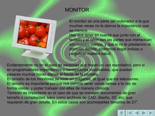 MONITOR El monitor es una parte del ordenador a la que muchas veces no le damos la importancia que se merece.  Hay que tener en cuenta que junto con el teclado y el ratón son las partes que interactúan con nuestro cuerpo, y que si no le prestamos la atención debida, podremos llegar incluso a perjudicar nuestra salud.  Evidentemente no en el caso de personas que hacen un uso esporádico, pero si en programadores impenitentes o navegadores incansables, que puedan pasarse muchas horas diarias al frente de la pantalla.  El tamaño de los monitores se mide en pulgadas, al igual que los televisores. El tamaño es importante porque nos permite tener varias tareas a la vez de forma visible, y poder trabajar con ellas de manera cómoda. También es importante en el caso de que se manejen documentos de gran tamaño o complejidad, tales como archivos de CAD, diseño, 3D, etc. que requieren de gran detalle. En estos casos son aconsejables tamaños de 21". 