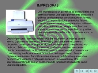 IMPRESORAS Una impresora es un periférico de computadora que permite producir una copia permanente de textos o gráficos de documentos almacenados en formato electrónico, imprimiéndolos en medios físicos, normalmente en papel o transparencias, utilizando cartuchos de tinta o tecnología láser. Muchas impresoras son usadas como periféricos, y están permanentemente unidas a la computadora por un cable.  Otras impresoras, llamadas impresoras de red, tienen un interfaz de red interno (típicamente wireless o Ethernet), y que puede servir como un dispositivo para imprimir en papel algún documento para cualquier usuario de la red. Además, muchas impresoras modernas permiten la conexión directa de aparatos de multimedia electrónicos como los palos de memoria o las memory cards, o aparatos de captura de imagen como cámaras digitales y escáneres. También existen aparatos multifunción que constan de impresora, escáner o máquinas de fax en un solo aparato. Una impresora combinada con un escáner puede funcionar básicamente como una fotocopiadora. 