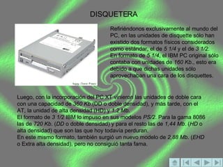 DISQUETERA Refiriéndonos exclusivamente al mundo del PC, en las unidades de disquette sólo han existido dos formatos físicos considerados como estándar, el de  5 1/4  y el de  3 1/2 . En formato de  5 1/4 , el IBM PC original sólo contaba con unidades de  160 Kb ., esto era debido a que dichas unidades sólo aprovechaban una cara de los disquettes. Luego, con la incorporación del PC XT vinieron las unidades de doble cara con una capacidad de  360 Kb. (DD o doble densidad), y más tarde, con el AT, la unidad de alta densidad (HD) y  1,2 Mb . El formato de  3 1/2  IBM lo impuso en sus modelos  PS/2 . Para la gama 8086 las de  720 Kb . ( DD  o doble densidad) y para el resto las de  1,44 Mb . ( HD  o alta densidad) que son las que hoy todavía perduran. En este mismo formato, también surgió un nuevo modelo de  2,88 Mb . ( EHD  o Extra alta densidad), pero no consiguió tanta fama. 
