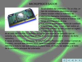 MICROPROCESADOR Es el cerebro del ordenador. Es un  chip , un tipo de componente electrónico en cuyo interior existen miles (o millones) de elementos llamados transistores, cuya combinación permite realizar el trabajo que tenga encomendado el chip. Los micros suelen tener forma de cuadrado o rectángulo negro, y van o bien sobre un elemento llamado  zócalo  ( socket  en inglés) o soldados en la placa o,  en el caso del Pentium II, metidos dentro de una especie de cartucho que se conecta a la placa base (aunque el chip en sí está soldado en el interior de dicho cartucho). A veces al micro se le denomina  "la CPU"  ( Central Process Unit , Unidad Central de Proceso), aunque este término tiene cierta ambigüedad, pues también puede referirse a toda la caja que contiene la placa base, el micro, las tarjetas y el resto de la circuitería principal del ordenador. 