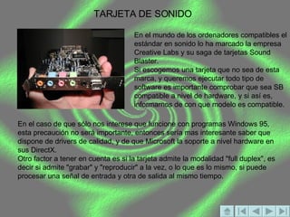 TARJETA DE SONIDO En el mundo de los ordenadores compatibles el estándar en sonido lo ha marcado la empresa Creative Labs y su saga de tarjetas Sound Blaster. Si escogemos una tarjeta que no sea de esta marca, y queremos ejecutar todo tipo de software es importante comprobar que sea SB compatible a nivel de hardware, y si así es, informarnos de con que modelo es compatible. En el caso de que sólo nos interese que funcione con programas Windows 95, esta precaución no será importante, entonces sería mas interesante saber que dispone de drivers de calidad, y de que Microsoft la soporte a nivel hardware en sus DirectX. Otro factor a tener en cuenta es si la tarjeta admite la modalidad "full duplex", es decir si admite "grabar" y "reproducir" a la vez, o lo que es lo mismo, si puede procesar una señal de entrada y otra de salida al mismo tiempo. 
