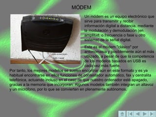MÓDEM Un módem es un equipo electrónico que sirve para transmitir y recibir información digital a distancia, mediante la modulación y demodulación (en amplitud, o frecuencia o fase u otro sistema) de la señal digital.  Este es el módem "clásico" por antonomasia y posiblemente aún el más utilizado, a pesar de que la competencia de los modelos basados en USB es cada vez más fuerte.  Por tanto, los mejores modelos se suelen encontrar aún en este formato y es ya habitual encontrarse en ellos funciones de contestador automático, fax y centralita telefónica, actuando incluso en el caso de que nuestro ordenador esté apagado, gracias a la memoria que incorporan. Algunos modelos también integran un altavoz y un micrófono, por lo que se convierten en plenamente autónomos. 